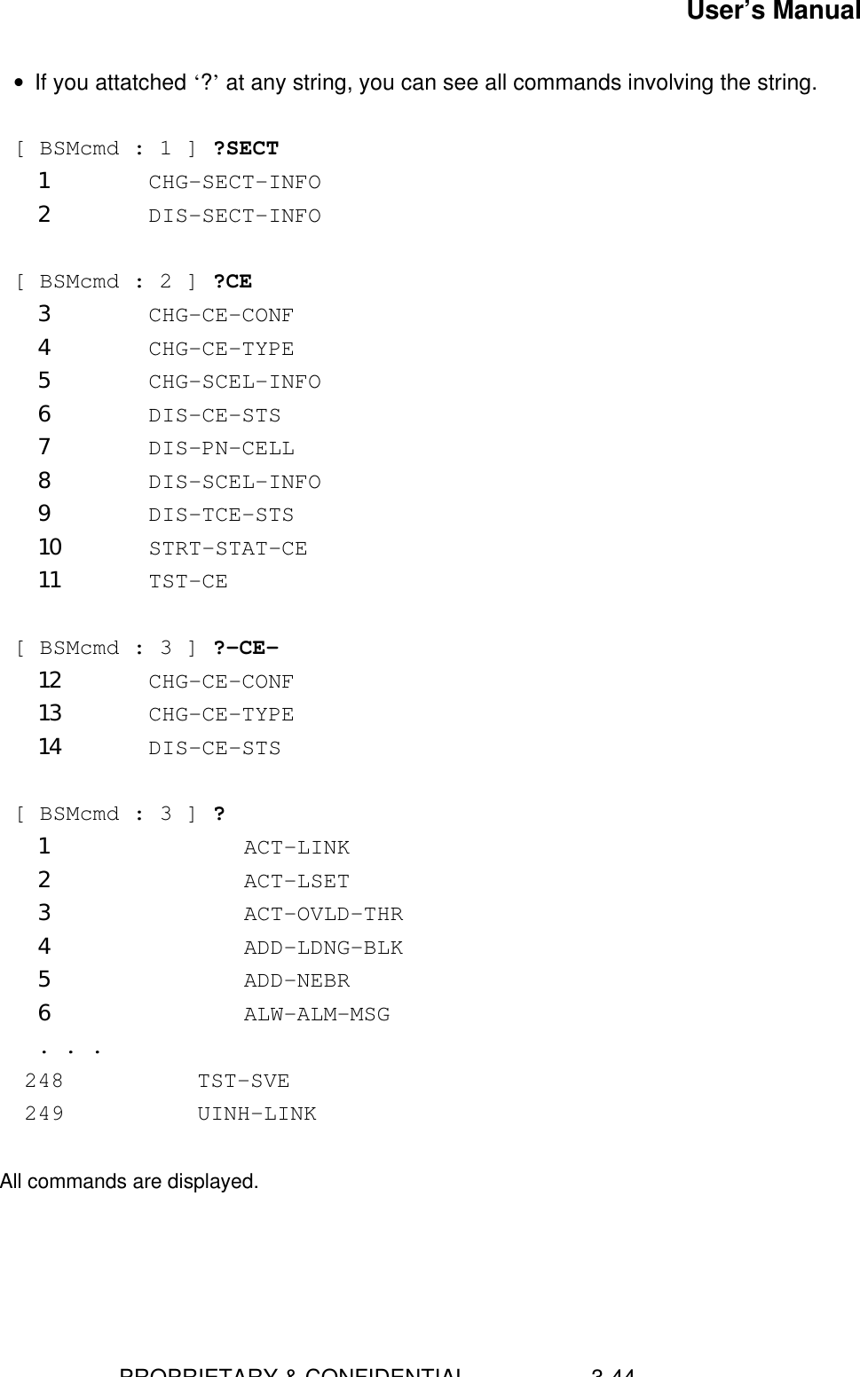 User’s Manual                        PROPRIETARY &amp; CONFIDENTIAL                    3-44• If you attatched ‘?’ at any string, you can see all commands involving the string.  [ BSMcmd : 1 ] ?SECT1 CHG-SECT-INFO2 DIS-SECT-INFO  [ BSMcmd : 2 ] ?CE3 CHG-CE-CONF4 CHG-CE-TYPE5 CHG-SCEL-INFO6 DIS-CE-STS7 DIS-PN-CELL8 DIS-SCEL-INFO9 DIS-TCE-STS10 STRT-STAT-CE11 TST-CE  [ BSMcmd : 3 ] ?-CE-12 CHG-CE-CONF13 CHG-CE-TYPE14 DIS-CE-STS [ BSMcmd : 3 ] ?1         ACT-LINK2         ACT-LSET3         ACT-OVLD-THR4         ADD-LDNG-BLK5         ADD-NEBR6         ALW-ALM-MSG . . .    248          TST-SVE    249          UINH-LINK     All commands are displayed.