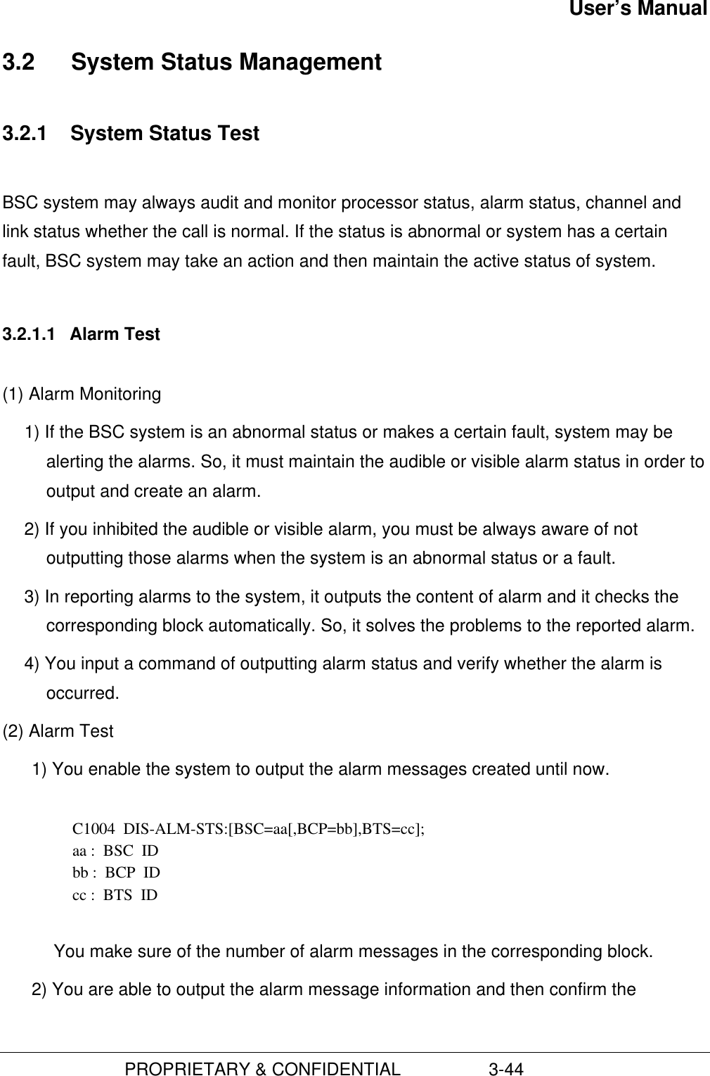 User’s Manual                         PROPRIETARY &amp; CONFIDENTIAL                  3-443.2  System Status Management3.2.1  System Status TestBSC system may always audit and monitor processor status, alarm status, channel andlink status whether the call is normal. If the status is abnormal or system has a certainfault, BSC system may take an action and then maintain the active status of system.3.2.1.1  Alarm Test(1) Alarm Monitoring1) If the BSC system is an abnormal status or makes a certain fault, system may bealerting the alarms. So, it must maintain the audible or visible alarm status in order tooutput and create an alarm.2) If you inhibited the audible or visible alarm, you must be always aware of notoutputting those alarms when the system is an abnormal status or a fault.3) In reporting alarms to the system, it outputs the content of alarm and it checks thecorresponding block automatically. So, it solves the problems to the reported alarm.4) You input a command of outputting alarm status and verify whether the alarm isoccurred.(2) Alarm Test1) You enable the system to output the alarm messages created until now.  C1004  DIS-ALM-STS:[BSC=aa[,BCP=bb],BTS=cc]; aa :  BSC  ID bb :  BCP  ID cc :  BTS  ID  You make sure of the number of alarm messages in the corresponding block.2) You are able to output the alarm message information and then confirm the