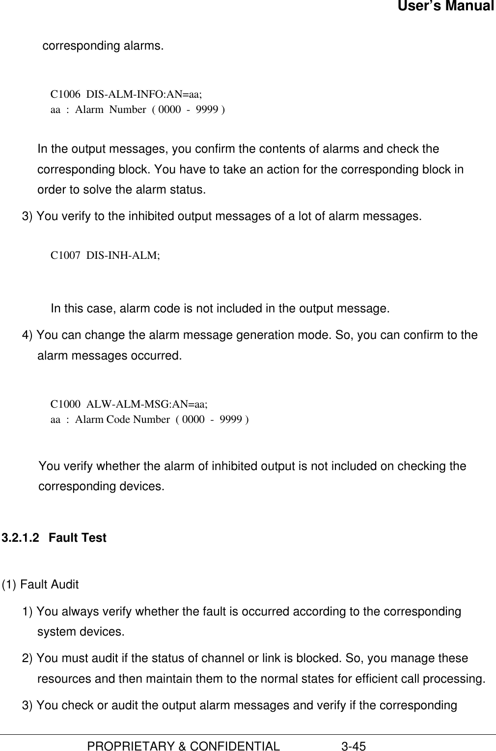 User’s Manual                         PROPRIETARY &amp; CONFIDENTIAL                  3-45corresponding alarms.  C1006  DIS-ALM-INFO:AN=aa; aa  :  Alarm  Number  ( 0000  -  9999 )  In the output messages, you confirm the contents of alarms and check thecorresponding block. You have to take an action for the corresponding block inorder to solve the alarm status.3) You verify to the inhibited output messages of a lot of alarm messages.  C1007  DIS-INH-ALM;  In this case, alarm code is not included in the output message.4) You can change the alarm message generation mode. So, you can confirm to thealarm messages occurred.C1000  ALW-ALM-MSG:AN=aa;aa  :  Alarm Code Number  ( 0000  -  9999 )You verify whether the alarm of inhibited output is not included on checking thecorresponding devices.3.2.1.2  Fault Test(1) Fault Audit1) You always verify whether the fault is occurred according to the correspondingsystem devices.2) You must audit if the status of channel or link is blocked. So, you manage theseresources and then maintain them to the normal states for efficient call processing.3) You check or audit the output alarm messages and verify if the corresponding