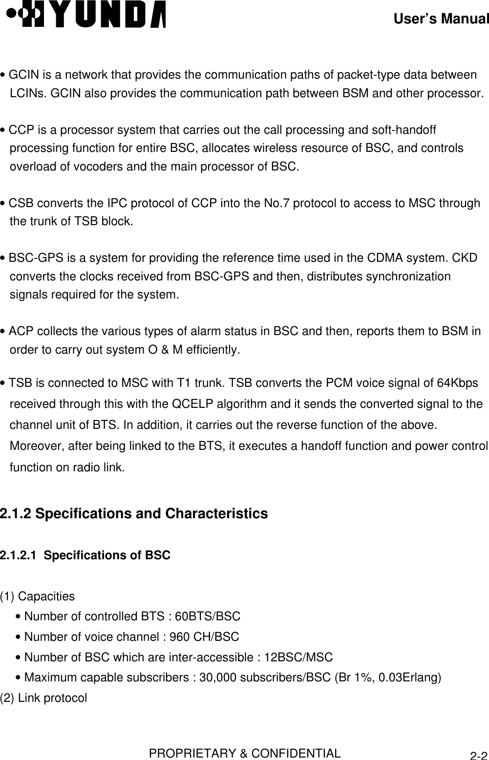 User’s ManualPROPRIETARY &amp; CONFIDENTIAL2-2• GCIN is a network that provides the communication paths of packet-type data betweenLCINs. GCIN also provides the communication path between BSM and other processor.• CCP is a processor system that carries out the call processing and soft-handoffprocessing function for entire BSC, allocates wireless resource of BSC, and controlsoverload of vocoders and the main processor of BSC.• CSB converts the IPC protocol of CCP into the No.7 protocol to access to MSC throughthe trunk of TSB block.• BSC-GPS is a system for providing the reference time used in the CDMA system. CKDconverts the clocks received from BSC-GPS and then, distributes synchronizationsignals required for the system.• ACP collects the various types of alarm status in BSC and then, reports them to BSM inorder to carry out system O &amp; M efficiently.• TSB is connected to MSC with T1 trunk. TSB converts the PCM voice signal of 64Kbpsreceived through this with the QCELP algorithm and it sends the converted signal to thechannel unit of BTS. In addition, it carries out the reverse function of the above.Moreover, after being linked to the BTS, it executes a handoff function and power controlfunction on radio link.2.1.2 Specifications and Characteristics2.1.2.1  Specifications of BSC(1) Capacities • Number of controlled BTS : 60BTS/BSC • Number of voice channel : 960 CH/BSC • Number of BSC which are inter-accessible : 12BSC/MSC • Maximum capable subscribers : 30,000 subscribers/BSC (Br 1%, 0.03Erlang)(2) Link protocol