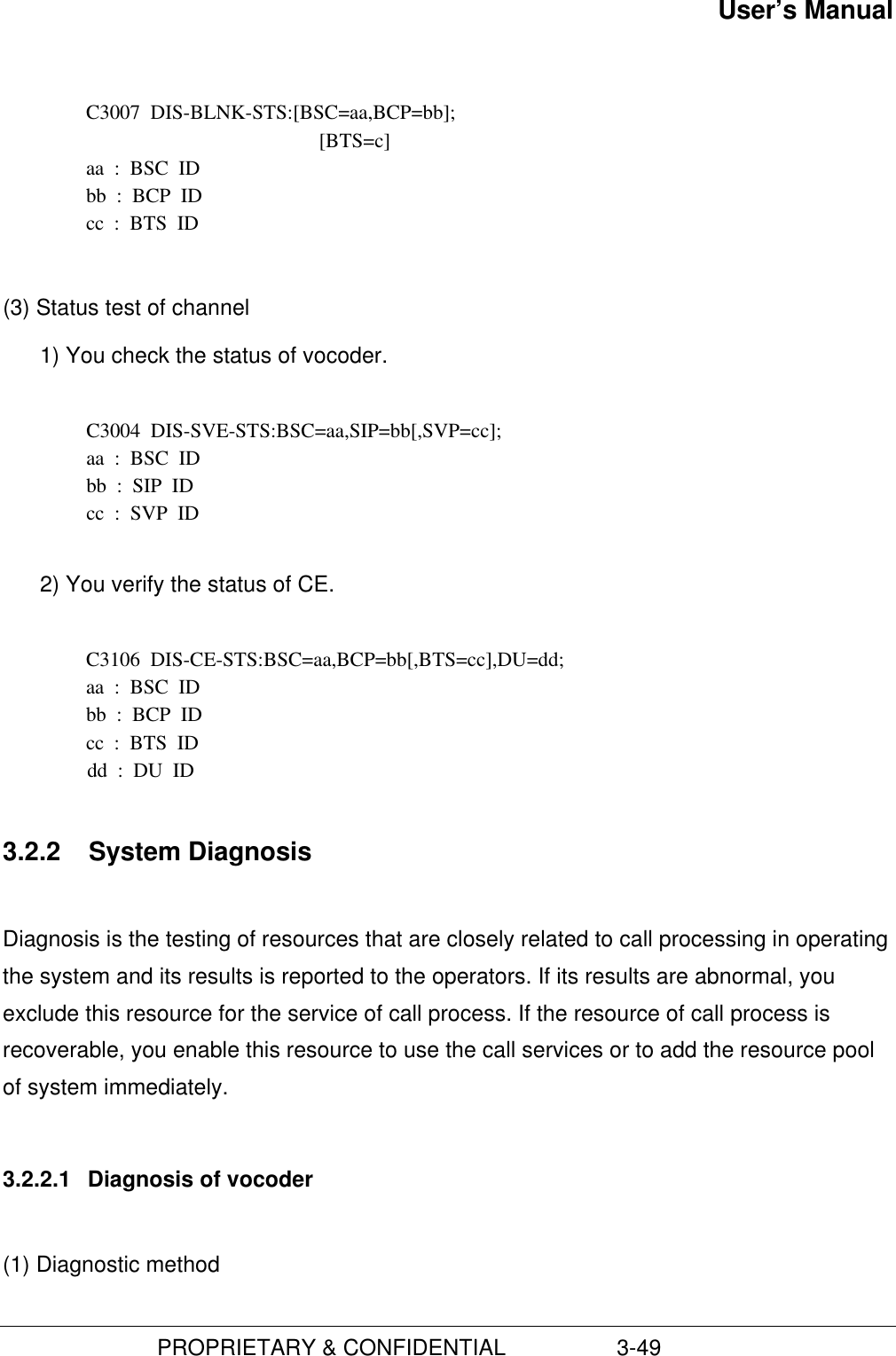 User’s Manual                         PROPRIETARY &amp; CONFIDENTIAL                  3-49C3007  DIS-BLNK-STS:[BSC=aa,BCP=bb];[BTS=c]aa  :  BSC  IDbb  :  BCP  IDcc  :  BTS  ID(3) Status test of channel1) You check the status of vocoder.  C3004  DIS-SVE-STS:BSC=aa,SIP=bb[,SVP=cc]; aa  :  BSC  ID bb  :  SIP  ID cc  :  SVP  ID 2) You verify the status of CE.C3106  DIS-CE-STS:BSC=aa,BCP=bb[,BTS=cc],DU=dd;aa  :  BSC  IDbb  :  BCP  IDcc  :  BTS  IDdd  :  DU  ID3.2.2  System DiagnosisDiagnosis is the testing of resources that are closely related to call processing in operatingthe system and its results is reported to the operators. If its results are abnormal, youexclude this resource for the service of call process. If the resource of call process isrecoverable, you enable this resource to use the call services or to add the resource poolof system immediately.3.2.2.1  Diagnosis of vocoder(1) Diagnostic method