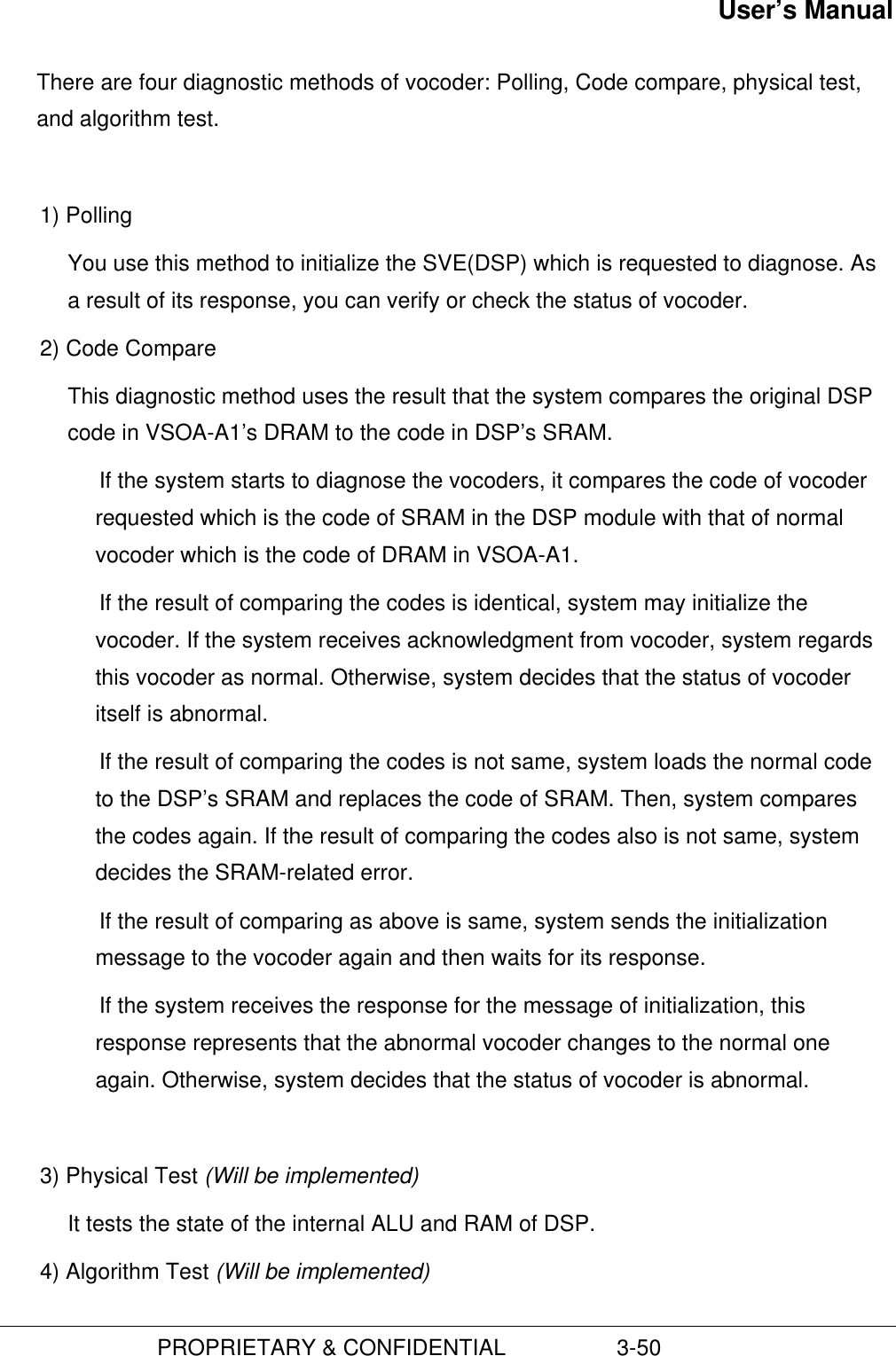 User’s Manual                         PROPRIETARY &amp; CONFIDENTIAL                  3-50There are four diagnostic methods of vocoder: Polling, Code compare, physical test,and algorithm test.1) Polling You use this method to initialize the SVE(DSP) which is requested to diagnose. Asa result of its response, you can verify or check the status of vocoder.2) Code CompareThis diagnostic method uses the result that the system compares the original DSPcode in VSOA-A1’s DRAM to the code in DSP’s SRAM. If the system starts to diagnose the vocoders, it compares the code of vocoderrequested which is the code of SRAM in the DSP module with that of normalvocoder which is the code of DRAM in VSOA-A1. If the result of comparing the codes is identical, system may initialize thevocoder. If the system receives acknowledgment from vocoder, system regardsthis vocoder as normal. Otherwise, system decides that the status of vocoderitself is abnormal. If the result of comparing the codes is not same, system loads the normal codeto the DSP’s SRAM and replaces the code of SRAM. Then, system comparesthe codes again. If the result of comparing the codes also is not same, systemdecides the SRAM-related error. If the result of comparing as above is same, system sends the initializationmessage to the vocoder again and then waits for its response. If the system receives the response for the message of initialization, thisresponse represents that the abnormal vocoder changes to the normal oneagain. Otherwise, system decides that the status of vocoder is abnormal.3) Physical Test (Will be implemented)It tests the state of the internal ALU and RAM of DSP.4) Algorithm Test (Will be implemented)