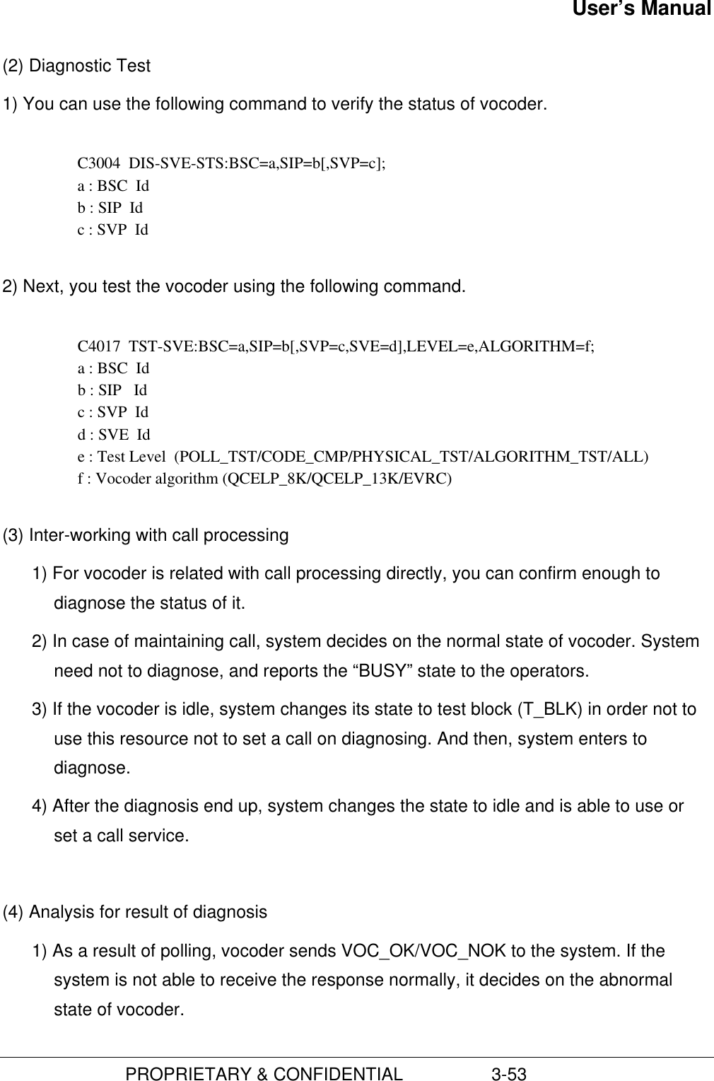 User’s Manual                         PROPRIETARY &amp; CONFIDENTIAL                  3-53(2) Diagnostic Test1) You can use the following command to verify the status of vocoder.  C3004  DIS-SVE-STS:BSC=a,SIP=b[,SVP=c]; a : BSC  Id b : SIP  Id c : SVP  Id 2) Next, you test the vocoder using the following command.C4017  TST-SVE:BSC=a,SIP=b[,SVP=c,SVE=d],LEVEL=e,ALGORITHM=f;a : BSC  Idb : SIP   Idc : SVP  Idd : SVE  Ide : Test Level  (POLL_TST/CODE_CMP/PHYSICAL_TST/ALGORITHM_TST/ALL)f : Vocoder algorithm (QCELP_8K/QCELP_13K/EVRC)(3) Inter-working with call processing1) For vocoder is related with call processing directly, you can confirm enough todiagnose the status of it.2) In case of maintaining call, system decides on the normal state of vocoder. Systemneed not to diagnose, and reports the “BUSY” state to the operators.3) If the vocoder is idle, system changes its state to test block (T_BLK) in order not touse this resource not to set a call on diagnosing. And then, system enters todiagnose.4) After the diagnosis end up, system changes the state to idle and is able to use orset a call service.(4) Analysis for result of diagnosis1) As a result of polling, vocoder sends VOC_OK/VOC_NOK to the system. If thesystem is not able to receive the response normally, it decides on the abnormalstate of vocoder.