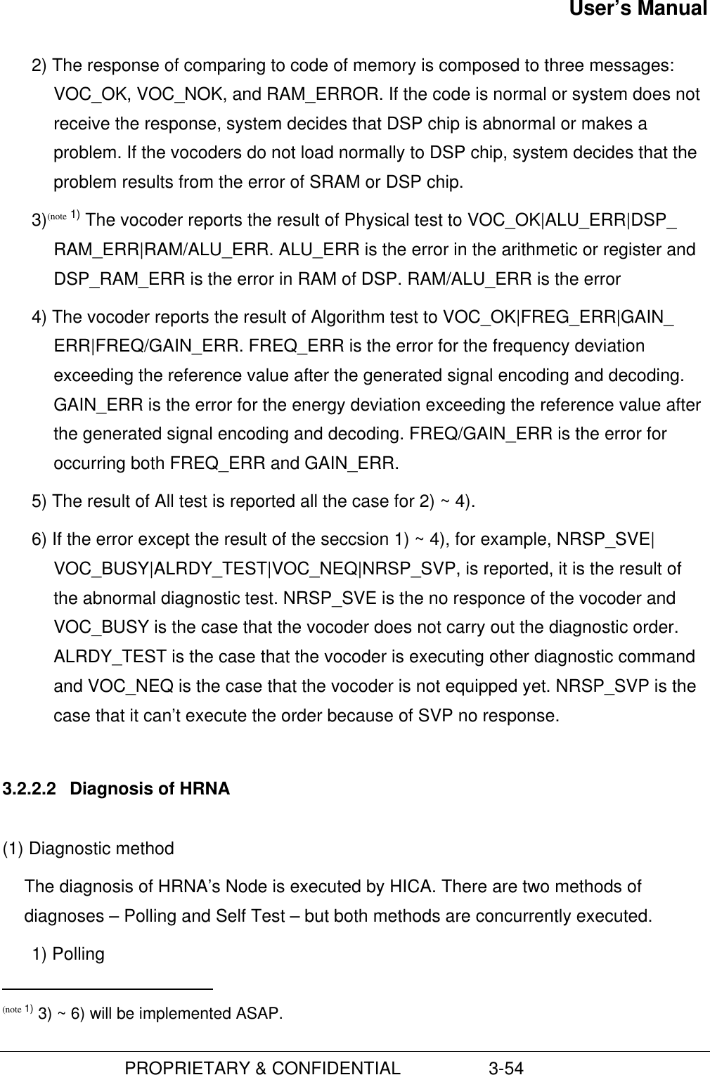 User’s Manual                         PROPRIETARY &amp; CONFIDENTIAL                  3-542) The response of comparing to code of memory is composed to three messages:VOC_OK, VOC_NOK, and RAM_ERROR. If the code is normal or system does notreceive the response, system decides that DSP chip is abnormal or makes aproblem. If the vocoders do not load normally to DSP chip, system decides that theproblem results from the error of SRAM or DSP chip.3)(note 1) The vocoder reports the result of Physical test to VOC_OK|ALU_ERR|DSP_RAM_ERR|RAM/ALU_ERR. ALU_ERR is the error in the arithmetic or register andDSP_RAM_ERR is the error in RAM of DSP. RAM/ALU_ERR is the error4) The vocoder reports the result of Algorithm test to VOC_OK|FREG_ERR|GAIN_ERR|FREQ/GAIN_ERR. FREQ_ERR is the error for the frequency deviationexceeding the reference value after the generated signal encoding and decoding.GAIN_ERR is the error for the energy deviation exceeding the reference value afterthe generated signal encoding and decoding. FREQ/GAIN_ERR is the error foroccurring both FREQ_ERR and GAIN_ERR.5) The result of All test is reported all the case for 2) ~ 4).6) If the error except the result of the seccsion 1) ~ 4), for example, NRSP_SVE|VOC_BUSY|ALRDY_TEST|VOC_NEQ|NRSP_SVP, is reported, it is the result ofthe abnormal diagnostic test. NRSP_SVE is the no responce of the vocoder andVOC_BUSY is the case that the vocoder does not carry out the diagnostic order.ALRDY_TEST is the case that the vocoder is executing other diagnostic commandand VOC_NEQ is the case that the vocoder is not equipped yet. NRSP_SVP is thecase that it can’t execute the order because of SVP no response.3.2.2.2  Diagnosis of HRNA(1) Diagnostic methodThe diagnosis of HRNA’s Node is executed by HICA. There are two methods ofdiagnoses – Polling and Self Test – but both methods are concurrently executed.1) Polling                                               (note 1) 3) ~ 6) will be implemented ASAP.