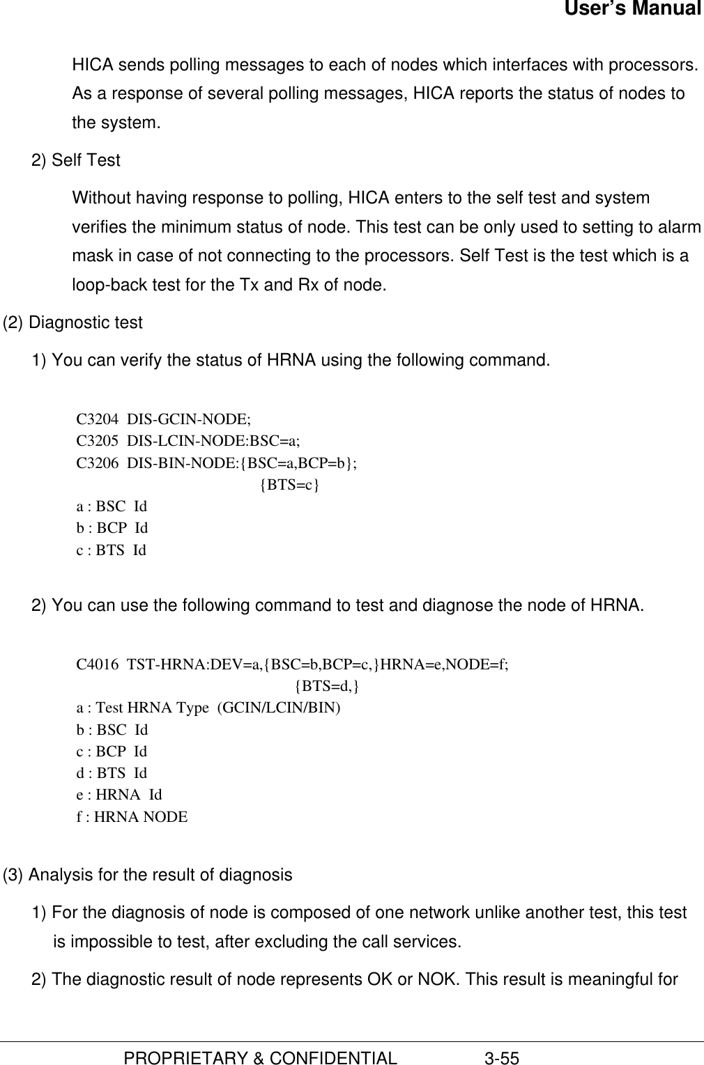 User’s Manual                         PROPRIETARY &amp; CONFIDENTIAL                  3-55 HICA sends polling messages to each of nodes which interfaces with processors.As a response of several polling messages, HICA reports the status of nodes tothe system.2) Self TestWithout having response to polling, HICA enters to the self test and systemverifies the minimum status of node. This test can be only used to setting to alarmmask in case of not connecting to the processors. Self Test is the test which is aloop-back test for the Tx and Rx of node.(2) Diagnostic test1) You can verify the status of HRNA using the following command.  C3204  DIS-GCIN-NODE; C3205  DIS-LCIN-NODE:BSC=a; C3206  DIS-BIN-NODE:{BSC=a,BCP=b}; {BTS=c} a : BSC  Id b : BCP  Id c : BTS  Id 2) You can use the following command to test and diagnose the node of HRNA.C4016  TST-HRNA:DEV=a,{BSC=b,BCP=c,}HRNA=e,NODE=f;{BTS=d,}a : Test HRNA Type  (GCIN/LCIN/BIN)b : BSC  Idc : BCP  Idd : BTS  Ide : HRNA  Idf : HRNA NODE(3) Analysis for the result of diagnosis1) For the diagnosis of node is composed of one network unlike another test, this testis impossible to test, after excluding the call services.2) The diagnostic result of node represents OK or NOK. This result is meaningful for