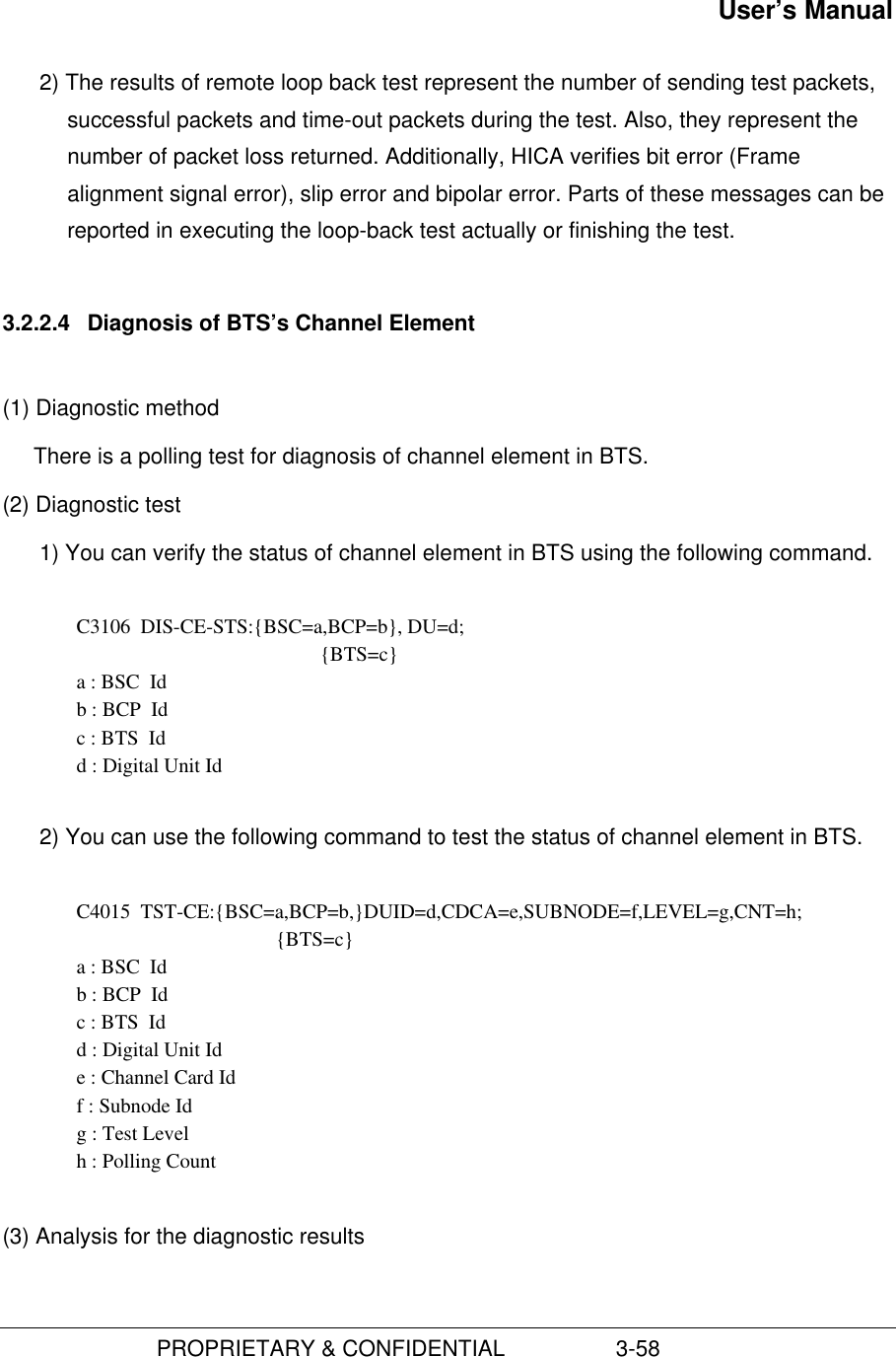 User’s Manual                         PROPRIETARY &amp; CONFIDENTIAL                  3-582) The results of remote loop back test represent the number of sending test packets,successful packets and time-out packets during the test. Also, they represent thenumber of packet loss returned. Additionally, HICA verifies bit error (Framealignment signal error), slip error and bipolar error. Parts of these messages can bereported in executing the loop-back test actually or finishing the test.3.2.2.4  Diagnosis of BTS’s Channel Element(1) Diagnostic methodThere is a polling test for diagnosis of channel element in BTS.(2) Diagnostic test1) You can verify the status of channel element in BTS using the following command.  C3106  DIS-CE-STS:{BSC=a,BCP=b}, DU=d; {BTS=c} a : BSC  Id b : BCP  Id c : BTS  Id d : Digital Unit Id 2) You can use the following command to test the status of channel element in BTS.C4015  TST-CE:{BSC=a,BCP=b,}DUID=d,CDCA=e,SUBNODE=f,LEVEL=g,CNT=h;{BTS=c}a : BSC  Idb : BCP  Idc : BTS  Idd : Digital Unit Ide : Channel Card Idf : Subnode Idg : Test Levelh : Polling Count(3) Analysis for the diagnostic results