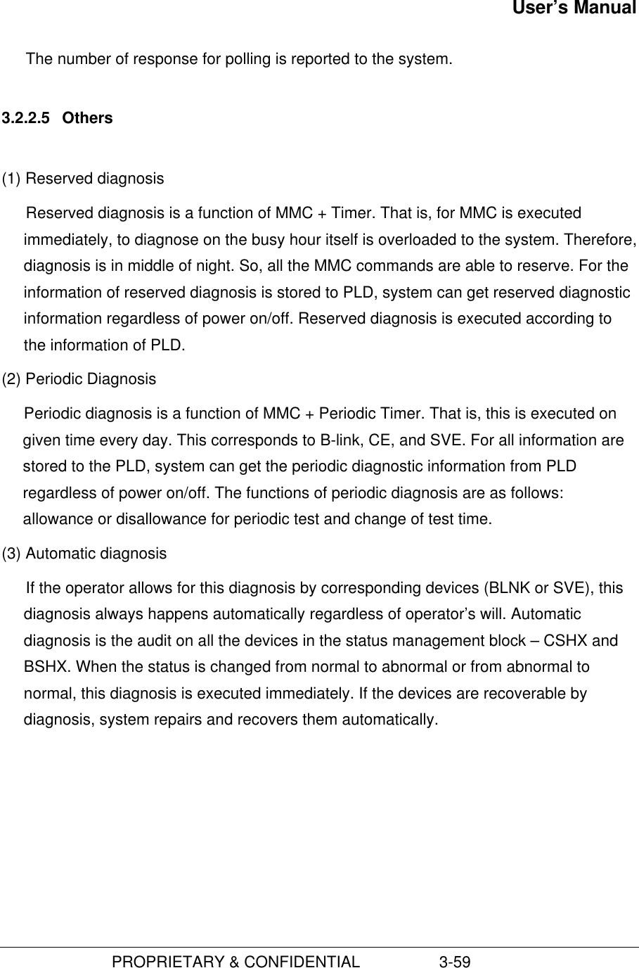 User’s Manual                         PROPRIETARY &amp; CONFIDENTIAL                  3-59The number of response for polling is reported to the system.3.2.2.5  Others(1) Reserved diagnosis Reserved diagnosis is a function of MMC + Timer. That is, for MMC is executedimmediately, to diagnose on the busy hour itself is overloaded to the system. Therefore,diagnosis is in middle of night. So, all the MMC commands are able to reserve. For theinformation of reserved diagnosis is stored to PLD, system can get reserved diagnosticinformation regardless of power on/off. Reserved diagnosis is executed according tothe information of PLD. (2) Periodic Diagnosis Periodic diagnosis is a function of MMC + Periodic Timer. That is, this is executed ongiven time every day. This corresponds to B-link, CE, and SVE. For all information arestored to the PLD, system can get the periodic diagnostic information from PLDregardless of power on/off. The functions of periodic diagnosis are as follows:allowance or disallowance for periodic test and change of test time.(3) Automatic diagnosisIf the operator allows for this diagnosis by corresponding devices (BLNK or SVE), thisdiagnosis always happens automatically regardless of operator’s will. Automaticdiagnosis is the audit on all the devices in the status management block – CSHX andBSHX. When the status is changed from normal to abnormal or from abnormal tonormal, this diagnosis is executed immediately. If the devices are recoverable bydiagnosis, system repairs and recovers them automatically.