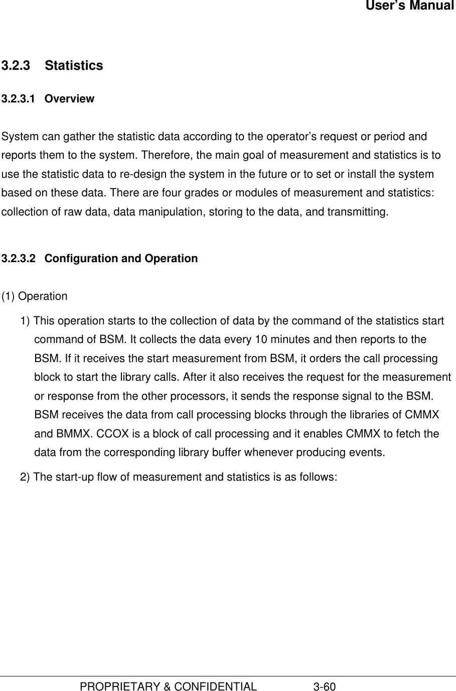 User’s Manual                         PROPRIETARY &amp; CONFIDENTIAL                  3-603.2.3  Statistics3.2.3.1  OverviewSystem can gather the statistic data according to the operator’s request or period andreports them to the system. Therefore, the main goal of measurement and statistics is touse the statistic data to re-design the system in the future or to set or install the systembased on these data. There are four grades or modules of measurement and statistics:collection of raw data, data manipulation, storing to the data, and transmitting.3.2.3.2  Configuration and Operation(1) Operation1) This operation starts to the collection of data by the command of the statistics startcommand of BSM. It collects the data every 10 minutes and then reports to theBSM. If it receives the start measurement from BSM, it orders the call processingblock to start the library calls. After it also receives the request for the measurementor response from the other processors, it sends the response signal to the BSM.BSM receives the data from call processing blocks through the libraries of CMMXand BMMX. CCOX is a block of call processing and it enables CMMX to fetch thedata from the corresponding library buffer whenever producing events.2) The start-up flow of measurement and statistics is as follows: