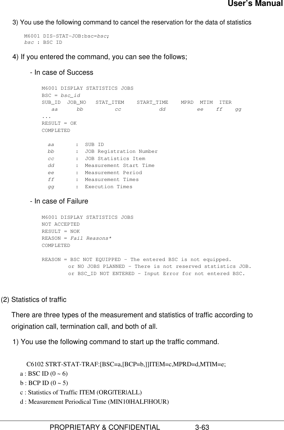 User’s Manual                         PROPRIETARY &amp; CONFIDENTIAL                  3-633) You use the following command to cancel the reservation for the data of statisticsM6001 DIS-STAT-JOB:bsc=bsc;bsc : BSC ID4) If you entered the command, you can see the follows;- In case of SuccessM6001 DISPLAY STATISTICS JOBSBSC = bsc_idSUB_ID  JOB_NO   STAT_ITEM    START_TIME    MPRD  MTIM  ITER   aa      bb          cc            dd          ee    ff    gg...RESULT = OKCOMPLETEDaa :  SUB IDbb :  JOB Registration Numbercc :  JOB Statistics Itemdd :  Measurement Start Timeee :  Measurement Periodff :  Measurement Timesgg :  Execution Times- In case of FailureM6001 DISPLAY STATISTICS JOBSNOT ACCEPTEDRESULT = NOKREASON = Fail Reasons*COMPLETEDREASON = BSC NOT EQUIPPED – The entered BSC is not equipped.or NO JOBS PLANNED – There is not reserved ststistics JOB.or BSC_ID NOT ENTERED – Input Error for not entered BSC.(2) Statistics of trafficThere are three types of the measurement and statistics of traffic according toorigination call, termination call, and both of all.1) You use the following command to start up the traffic command.C6102 STRT-STAT-TRAF:[BSC=a,[BCP=b,]]ITEM=c,MPRD=d,MTIM=e;           a : BSC ID (0 ~ 6)            b : BCP ID (0 ~ 5)            c : Statistics of Traffic ITEM (ORG|TER|ALL)            d : Measurement Periodical Time (MIN10|HALF|HOUR)