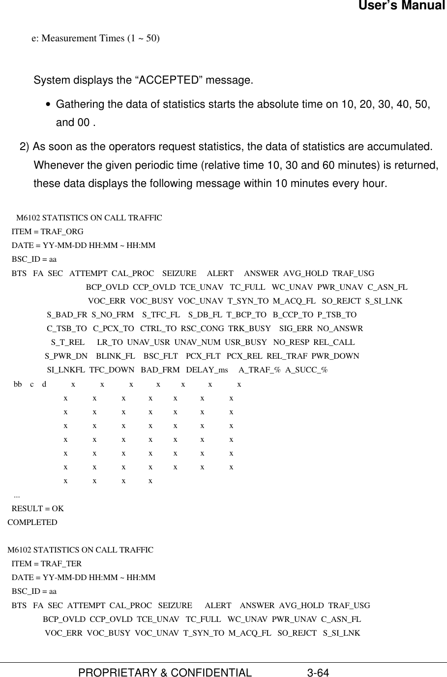 User’s Manual                         PROPRIETARY &amp; CONFIDENTIAL                  3-64            e: Measurement Times (1 ~ 50)System displays the “ACCEPTED” message.• Gathering the data of statistics starts the absolute time on 10, 20, 30, 40, 50,and 00 .2) As soon as the operators request statistics, the data of statistics are accumulated.Whenever the given periodic time (relative time 10, 30 and 60 minutes) is returned,these data displays the following message within 10 minutes every hour.  M6102 STATISTICS ON CALL TRAFFIC      ITEM = TRAF_ORG      DATE = YY-MM-DD HH:MM ~ HH:MM      BSC_ID = aa      BTS   FA  SEC   ATTEMPT  CAL_PROC    SEIZURE     ALERT     ANSWER  AVG_HOLD  TRAF_USG     BCP_OVLD  CCP_OVLD  TCE_UNAV   TC_FULL   WC_UNAV  PWR_UNAV  C_ASN_FL     VOC_ERR  VOC_BUSY  VOC_UNAV  T_SYN_TO  M_ACQ_FL   SO_REJCT  S_SI_LNK                       S_BAD_FR  S_NO_FRM    S_TFC_FL    S_DB_FL  T_BCP_TO   B_CCP_TO  P_TSB_TO                       C_TSB_TO   C_PCX_TO   CTRL_TO  RSC_CONG  TRK_BUSY    SIG_ERR  NO_ANSWR                         S_T_REL      LR_TO  UNAV_USR  UNAV_NUM  USR_BUSY   NO_RESP  REL_CALL                      S_PWR_DN    BLINK_FL    BSC_FLT    PCX_FLT   PCX_REL  REL_TRAF  PWR_DOWN                       SI_LNKFL  TFC_DOWN   BAD_FRM   DELAY_ms     A_TRAF_%  A_SUCC_%       bb    c    d            x            x            x           x          x           x            x                               x            x            x           x          x           x            x                               x            x            x           x          x           x            x                               x            x            x           x          x           x            x                               x            x            x           x          x           x            x                               x            x            x           x          x           x            x                               x            x            x           x          x           x            x                               x            x            x           x       ...      RESULT = OK    COMPLETED     M6102 STATISTICS ON CALL TRAFFIC      ITEM = TRAF_TER      DATE = YY-MM-DD HH:MM ~ HH:MM      BSC_ID = aa      BTS   FA  SEC  ATTEMPT  CAL_PROC   SEIZURE      ALERT    ANSWER  AVG_HOLD  TRAF_USG                     BCP_OVLD  CCP_OVLD  TCE_UNAV   TC_FULL   WC_UNAV  PWR_UNAV  C_ASN_FL                      VOC_ERR  VOC_BUSY  VOC_UNAV  T_SYN_TO  M_ACQ_FL   SO_REJCT   S_SI_LNK