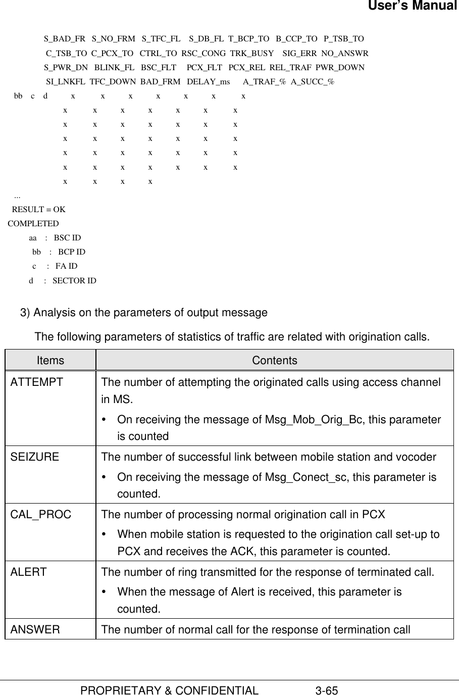 User’s Manual                         PROPRIETARY &amp; CONFIDENTIAL                  3-65                     S_BAD_FR   S_NO_FRM   S_TFC_FL    S_DB_FL  T_BCP_TO   B_CCP_TO   P_TSB_TO                      C_TSB_TO  C_PCX_TO   CTRL_TO  RSC_CONG  TRK_BUSY    SIG_ERR  NO_ANSWR                     S_PWR_DN   BLINK_FL   BSC_FLT     PCX_FLT   PCX_REL  REL_TRAF  PWR_DOWN                      SI_LNKFL  TFC_DOWN  BAD_FRM   DELAY_ms      A_TRAF_%  A_SUCC_%       bb    c    d           x            x           x           x           x           x            x                              x            x           x           x           x           x            x                              x            x           x           x           x           x            x                              x            x           x           x           x           x            x                              x            x           x           x           x           x            x                              x            x           x           x           x           x            x                              x            x           x           x       ...      RESULT = OK    COMPLETED              aa    :   BSC ID            bb    :   BCP ID            c     :   FA ID              d     :   SECTOR ID 3) Analysis on the parameters of output messageThe following parameters of statistics of traffic are related with origination calls.Items ContentsATTEMPT The number of attempting the originated calls using access channelin MS.Ÿ On receiving the message of Msg_Mob_Orig_Bc, this parameteris countedSEIZURE The number of successful link between mobile station and vocoderŸ On receiving the message of Msg_Conect_sc, this parameter iscounted.CAL_PROC The number of processing normal origination call in PCXŸ When mobile station is requested to the origination call set-up toPCX and receives the ACK, this parameter is counted.ALERT The number of ring transmitted for the response of terminated call.Ÿ When the message of Alert is received, this parameter iscounted.ANSWER The number of normal call for the response of termination call