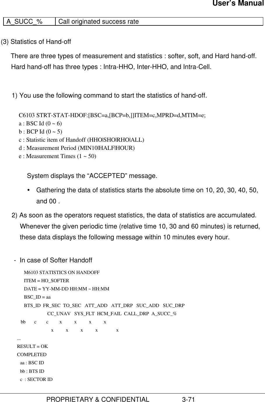 User’s Manual                         PROPRIETARY &amp; CONFIDENTIAL                  3-71A_SUCC_% Call originated success rate(3) Statistics of Hand-offThere are three types of measurement and statistics : softer, soft, and Hard hand-off.Hard hand-off has three types : Intra-HHO, Inter-HHO, and Intra-Cell.1) You use the following command to start the statistics of hand-off.C6103 STRT-STAT-HDOF:[BSC=a,[BCP=b,]]ITEM=c,MPRD=d,MTIM=e;a : BSC Id (0 ~ 6)b : BCP Id (0 ~ 5)c : Statistic item of Handoff (HHO|SHO|RHO|ALL)d : Measurement Period (MIN10|HALF|HOUR)e : Measurement Times (1 ~ 50)System displays the “ACCEPTED” message.Ÿ Gathering the data of statistics starts the absolute time on 10, 20, 30, 40, 50,and 00 .2) As soon as the operators request statistics, the data of statistics are accumulated.Whenever the given periodic time (relative time 10, 30 and 60 minutes) is returned,these data displays the following message within 10 minutes every hour.  -  In case of Softer Handoff M6103 STATISTICS ON HANDOFF    ITEM = HO_SOFTER    DATE = YY-MM-DD HH:MM ~ HH:MM    BSC_ID = aa    BTS_ID  FR_SEC  TO_SEC   ATT_ADD   ATT_DRP   SUC_ADD   SUC_DRP                           CC_UNAV   SYS_FLT  HCM_FAIL  CALL_DRP  A_SUCC_%          bb       c        c         x          x          x          x                              x          x          x          x               x       ...       RESULT = OK       COMPLETED     aa : BSC ID     bb : BTS ID     c  : SECTOR ID