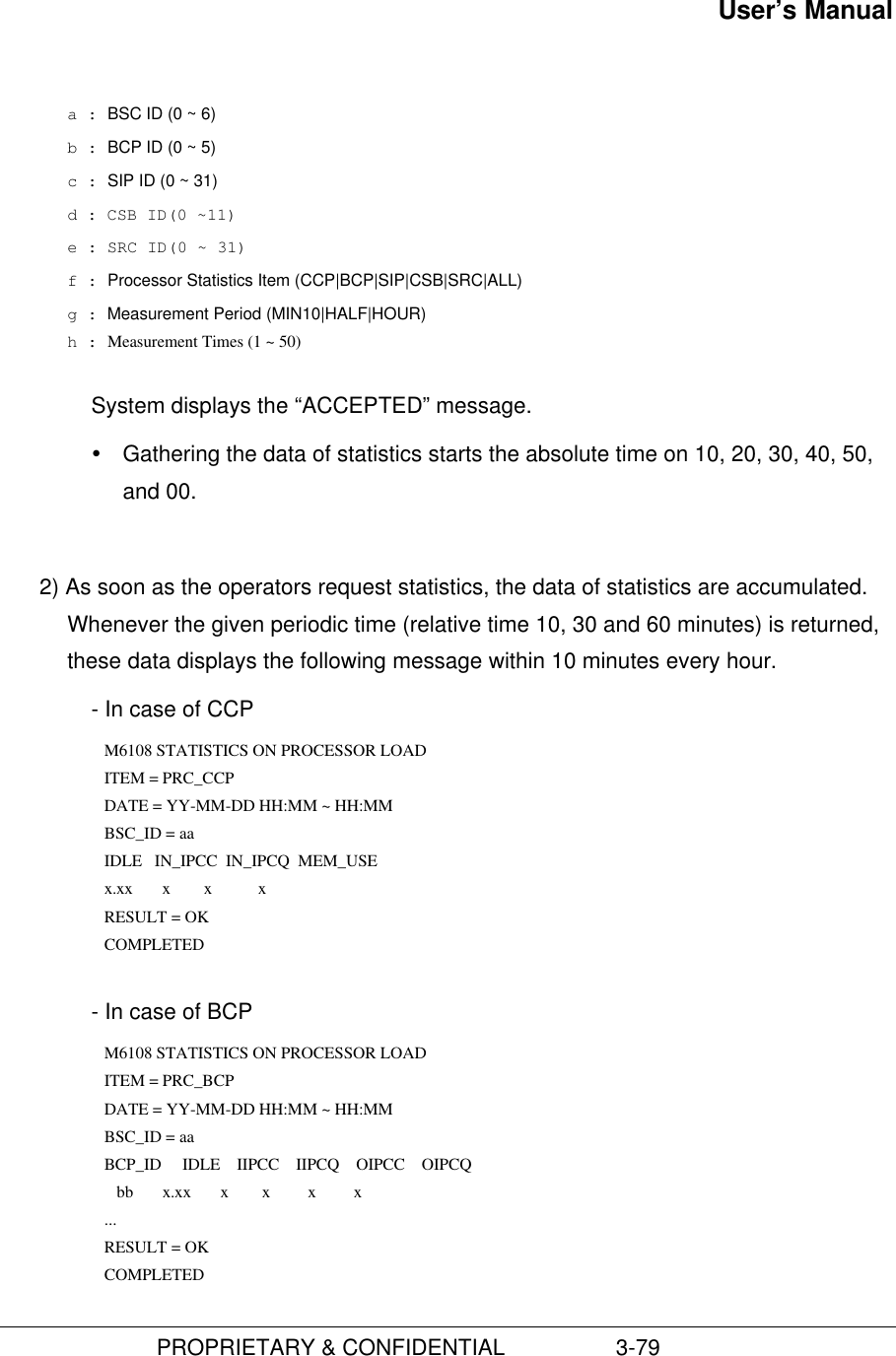 User’s Manual                         PROPRIETARY &amp; CONFIDENTIAL                  3-79a : BSC ID (0 ~ 6)b : BCP ID (0 ~ 5)c : SIP ID (0 ~ 31)d : CSB ID(0 ~11)e : SRC ID(0 ~ 31)f : Processor Statistics Item (CCP|BCP|SIP|CSB|SRC|ALL)g : Measurement Period (MIN10|HALF|HOUR)h : Measurement Times (1 ~ 50)System displays the “ACCEPTED” message.Ÿ Gathering the data of statistics starts the absolute time on 10, 20, 30, 40, 50,and 00.2) As soon as the operators request statistics, the data of statistics are accumulated.Whenever the given periodic time (relative time 10, 30 and 60 minutes) is returned,these data displays the following message within 10 minutes every hour. - In case of CCP M6108 STATISTICS ON PROCESSOR LOAD ITEM = PRC_CCP DATE = YY-MM-DD HH:MM ~ HH:MM BSC_ID = aa IDLE   IN_IPCC  IN_IPCQ  MEM_USE x.xx       x        x           x RESULT = OK COMPLETED  - In case of BCP M6108 STATISTICS ON PROCESSOR LOAD ITEM = PRC_BCP DATE = YY-MM-DD HH:MM ~ HH:MM BSC_ID = aa BCP_ID     IDLE    IIPCC    IIPCQ    OIPCC    OIPCQ   bb       x.xx       x        x         x         x ... RESULT = OK COMPLETED