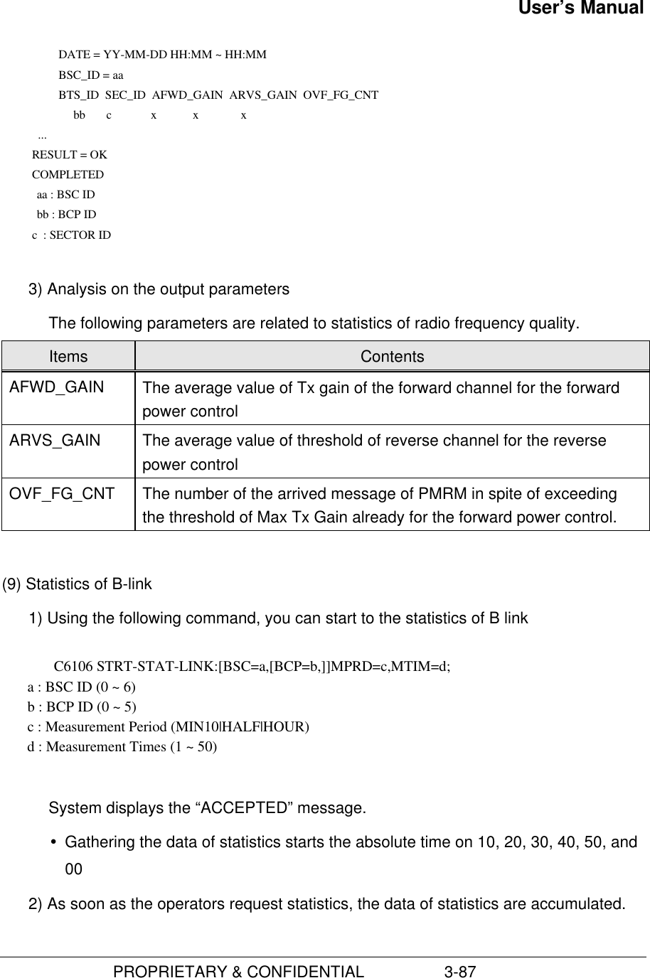 User’s Manual                         PROPRIETARY &amp; CONFIDENTIAL                  3-87      DATE = YY-MM-DD HH:MM ~ HH:MM      BSC_ID = aa      BTS_ID  SEC_ID  AFWD_GAIN  ARVS_GAIN  OVF_FG_CNT               bb       c             x            x              x             ...           RESULT = OK           COMPLETED         aa : BSC ID         bb : BCP ID           c  : SECTOR ID 3) Analysis on the output parametersThe following parameters are related to statistics of radio frequency quality.Items ContentsAFWD_GAIN The average value of Tx gain of the forward channel for the forwardpower controlARVS_GAIN The average value of threshold of reverse channel for the reversepower controlOVF_FG_CNT The number of the arrived message of PMRM in spite of exceedingthe threshold of Max Tx Gain already for the forward power control.(9) Statistics of B-link1) Using the following command, you can start to the statistics of B linkC6106 STRT-STAT-LINK:[BSC=a,[BCP=b,]]MPRD=c,MTIM=d;       a : BSC ID (0 ~ 6)       b : BCP ID (0 ~ 5)       c : Measurement Period (MIN10|HALF|HOUR)       d : Measurement Times (1 ~ 50)System displays the “ACCEPTED” message.Ÿ Gathering the data of statistics starts the absolute time on 10, 20, 30, 40, 50, and002) As soon as the operators request statistics, the data of statistics are accumulated.