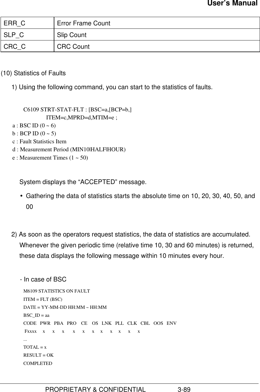 User’s Manual                         PROPRIETARY &amp; CONFIDENTIAL                  3-89ERR_C Error Frame CountSLP_C Slip CountCRC_C CRC Count(10) Statistics of Faults1) Using the following command, you can start to the statistics of faults. C6109 STRT-STAT-FLT : [BSC=a,[BCP=b,]                               ITEM=c,MPRD=d,MTIM=e ;        a : BSC ID (0 ~ 6)        b : BCP ID (0 ~ 5)        c : Fault Statistics Item        d : Measurement Period (MIN10|HALF|HOUR)        e : Measurement Times (1 ~ 50)System displays the “ACCEPTED” message.Ÿ Gathering the data of statistics starts the absolute time on 10, 20, 30, 40, 50, and002) As soon as the operators request statistics, the data of statistics are accumulated.Whenever the given periodic time (relative time 10, 30 and 60 minutes) is returned,these data displays the following message within 10 minutes every hour.  - In case of BSC      M6109 STATISTICS ON FAULT        ITEM = FLT (BSC)      DATE = YY-MM-DD HH:MM ~ HH:MM        BSC_ID = aa         CODE   PWR   PBA   PRO    CE    OS   LNK   PLL   CLK   CBL   OOS   ENV         Fxxxx     x      x      x       x      x      x     x      x     x      x      x        ...        TOTAL = x        RESULT = OK      COMPLETED