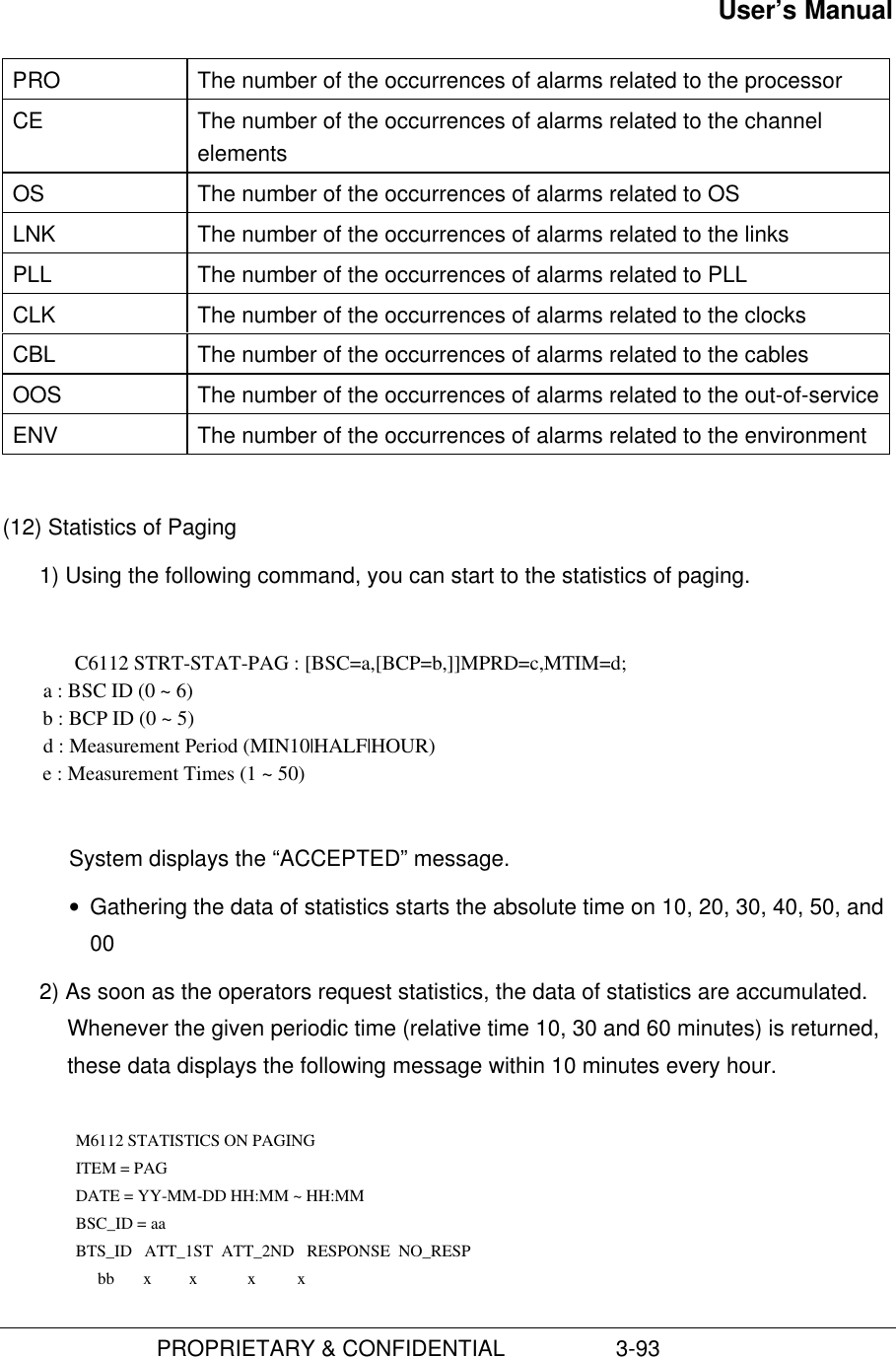 User’s Manual                         PROPRIETARY &amp; CONFIDENTIAL                  3-93PRO The number of the occurrences of alarms related to the processorCE The number of the occurrences of alarms related to the channelelementsOS The number of the occurrences of alarms related to OSLNK The number of the occurrences of alarms related to the linksPLL The number of the occurrences of alarms related to PLLCLK The number of the occurrences of alarms related to the clocksCBL The number of the occurrences of alarms related to the cablesOOS The number of the occurrences of alarms related to the out-of-serviceENV The number of the occurrences of alarms related to the environment(12) Statistics of Paging1) Using the following command, you can start to the statistics of paging.C6112 STRT-STAT-PAG : [BSC=a,[BCP=b,]]MPRD=c,MTIM=d;        a : BSC ID (0 ~ 6)        b : BCP ID (0 ~ 5)        d : Measurement Period (MIN10|HALF|HOUR)        e : Measurement Times (1 ~ 50)System displays the “ACCEPTED” message.• Gathering the data of statistics starts the absolute time on 10, 20, 30, 40, 50, and002) As soon as the operators request statistics, the data of statistics are accumulated.Whenever the given periodic time (relative time 10, 30 and 60 minutes) is returned,these data displays the following message within 10 minutes every hour.  M6112 STATISTICS ON PAGING ITEM = PAG DATE = YY-MM-DD HH:MM ~ HH:MM BSC_ID = aa BTS_ID   ATT_1ST  ATT_2ND   RESPONSE  NO_RESP          bb       x         x            x          x