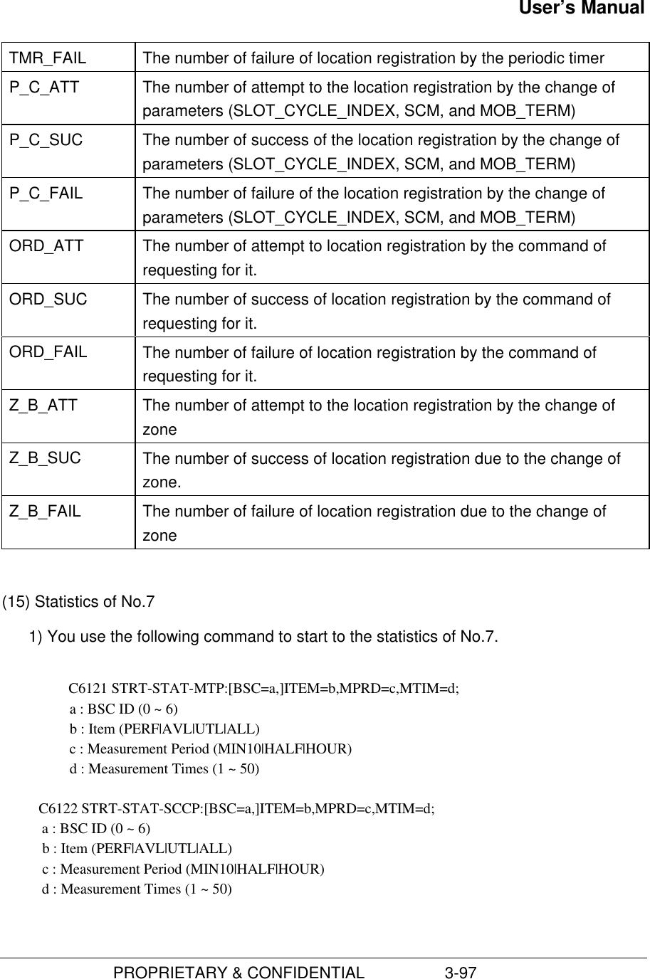 User’s Manual                         PROPRIETARY &amp; CONFIDENTIAL                  3-97TMR_FAIL The number of failure of location registration by the periodic timerP_C_ATT The number of attempt to the location registration by the change ofparameters (SLOT_CYCLE_INDEX, SCM, and MOB_TERM)P_C_SUC The number of success of the location registration by the change ofparameters (SLOT_CYCLE_INDEX, SCM, and MOB_TERM)P_C_FAIL The number of failure of the location registration by the change ofparameters (SLOT_CYCLE_INDEX, SCM, and MOB_TERM)ORD_ATT The number of attempt to location registration by the command ofrequesting for it.ORD_SUC The number of success of location registration by the command ofrequesting for it.ORD_FAIL The number of failure of location registration by the command ofrequesting for it.Z_B_ATT The number of attempt to the location registration by the change ofzoneZ_B_SUC The number of success of location registration due to the change ofzone.Z_B_FAIL The number of failure of location registration due to the change ofzone(15) Statistics of No.71) You use the following command to start to the statistics of No.7.C6121 STRT-STAT-MTP:[BSC=a,]ITEM=b,MPRD=c,MTIM=d;      a : BSC ID (0 ~ 6)   b : Item (PERF|AVL|UTL|ALL)   c : Measurement Period (MIN10|HALF|HOUR)   d : Measurement Times (1 ~ 50)          C6122 STRT-STAT-SCCP:[BSC=a,]ITEM=b,MPRD=c,MTIM=d;           a : BSC ID (0 ~ 6)           b : Item (PERF|AVL|UTL|ALL)           c : Measurement Period (MIN10|HALF|HOUR)           d : Measurement Times (1 ~ 50)