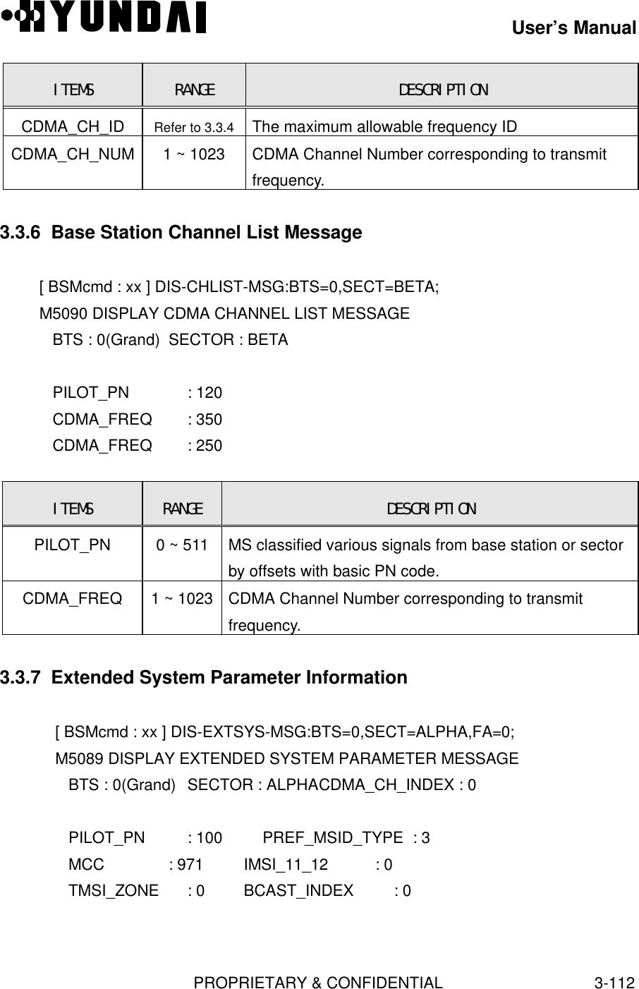 User’s ManualPROPRIETARY &amp; CONFIDENTIAL3-112ITEMS RANGE DESCRIPTIONCDMA_CH_ID Refer to 3.3.4 The maximum allowable frequency IDCDMA_CH_NUM 1 ~ 1023 CDMA Channel Number corresponding to transmitfrequency.3.3.6  Base Station Channel List Message[ BSMcmd : xx ] DIS-CHLIST-MSG:BTS=0,SECT=BETA;M5090 DISPLAY CDMA CHANNEL LIST MESSAGE   BTS : 0(Grand) SECTOR : BETA   PILOT_PN         : 120   CDMA_FREQ        : 350   CDMA_FREQ        : 250ITEMS RANGE DESCRIPTIONPILOT_PN 0 ~ 511 MS classified various signals from base station or sectorby offsets with basic PN code.CDMA_FREQ 1 ~ 1023 CDMA Channel Number corresponding to transmitfrequency.3.3.7  Extended System Parameter Information[ BSMcmd : xx ] DIS-EXTSYS-MSG:BTS=0,SECT=ALPHA,FA=0;M5089 DISPLAY EXTENDED SYSTEM PARAMETER MESSAGE   BTS : 0(Grand) SECTOR : ALPHACDMA_CH_INDEX : 0   PILOT_PN         : 100   PREF_MSID_TYPE  : 3   MCC              : 971   IMSI_11_12       : 0   TMSI_ZONE      : 0     BCAST_INDEX      : 0