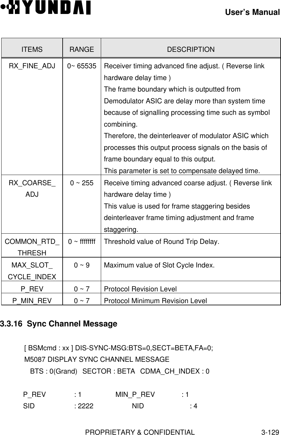 User’s ManualPROPRIETARY &amp; CONFIDENTIAL3-129ITEMS RANGE DESCRIPTIONRX_FINE_ADJ 0~ 65535 Receiver timing advanced fine adjust. ( Reverse linkhardware delay time )The frame boundary which is outputted fromDemodulator ASIC are delay more than system timebecause of signalling processing time such as symbolcombining.Therefore, the deinterleaver of modulator ASIC whichprocesses this output process signals on the basis offrame boundary equal to this output.This parameter is set to compensate delayed time.RX_COARSE_ADJ0 ~ 255 Receive timing advanced coarse adjust. ( Reverse linkhardware delay time )This value is used for frame staggering besidesdeinterleaver frame timing adjustment and framestaggering.COMMON_RTD_THRESH0 ~ ffffffff Threshold value of Round Trip Delay.MAX_SLOT_CYCLE_INDEX0 ~ 9 Maximum value of Slot Cycle Index.P_REV 0 ~ 7 Protocol Revision LevelP_MIN_REV 0 ~ 7 Protocol Minimum Revision Level3.3.16  Sync Channel Message[ BSMcmd : xx ] DIS-SYNC-MSG:BTS=0,SECT=BETA,FA=0;M5087 DISPLAY SYNC CHANNEL MESSAGE   BTS : 0(Grand) SECTOR : BETA CDMA_CH_INDEX : 0   P_REV       : 1             MIN_P_REV   : 1   SID         : 2222          NID         : 4