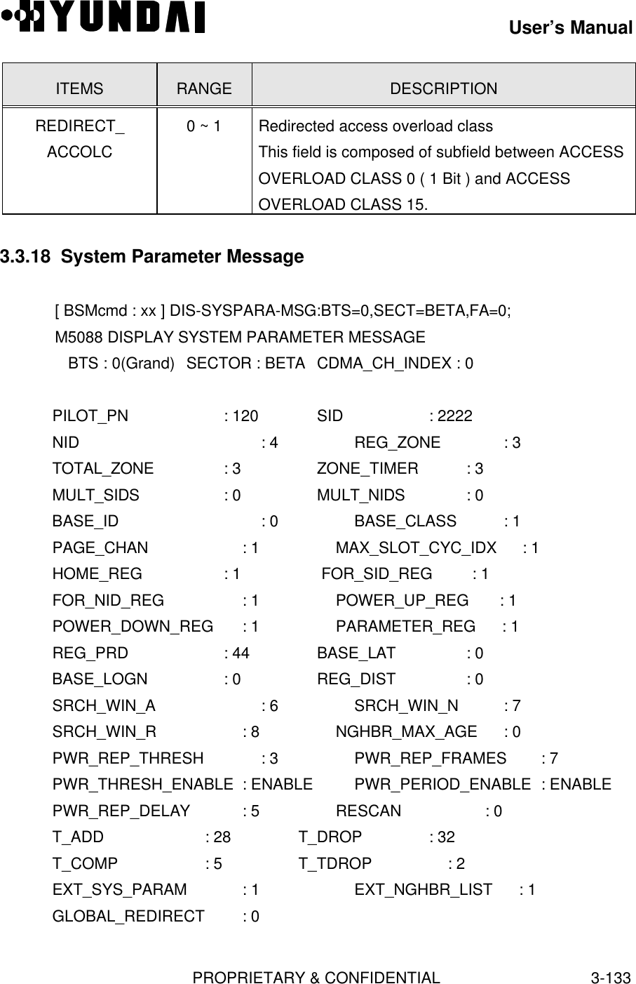 User’s ManualPROPRIETARY &amp; CONFIDENTIAL3-133ITEMS RANGE DESCRIPTIONREDIRECT_ACCOLC0 ~ 1 Redirected access overload classThis field is composed of subfield between ACCESSOVERLOAD CLASS 0 ( 1 Bit ) and ACCESSOVERLOAD CLASS 15.3.3.18  System Parameter Message[ BSMcmd : xx ] DIS-SYSPARA-MSG:BTS=0,SECT=BETA,FA=0;M5088 DISPLAY SYSTEM PARAMETER MESSAGE   BTS : 0(Grand) SECTOR : BETA CDMA_CH_INDEX : 0   PILOT_PN           : 120      SID                   : 2222   NID : 4        REG_ZONE             : 3   TOTAL_ZONE    : 3        ZONE_TIMER           : 3   MULT_SIDS      : 0        MULT_NIDS             : 0   BASE_ID : 0        BASE_CLASS           : 1   PAGE_CHAN : 1        MAX_SLOT_CYC_IDX    : 1   HOME_REG        : 1        FOR_SID_REG         : 1   FOR_NID_REG       : 1        POWER_UP_REG       : 1   POWER_DOWN_REG  : 1        PARAMETER_REG      : 1   REG_PRD           : 44       BASE_LAT              : 0   BASE_LOGN        : 0        REG_DIST              : 0   SRCH_WIN_A      : 6        SRCH_WIN_N          : 7   SRCH_WIN_R : 8        NGHBR_MAX_AGE      : 0   PWR_REP_THRESH  : 3        PWR_REP_FRAMES     : 7   PWR_THRESH_ENABLE : ENABLE PWR_PERIOD_ENABLE : ENABLE   PWR_REP_DELAY   : 5        RESCAN                : 0   T_ADD           : 28       T_DROP               : 32   T_COMP           : 5       T_TDROP               : 2   EXT_SYS_PARAM   : 1 EXT_NGHBR_LIST      : 1   GLOBAL_REDIRECT : 0