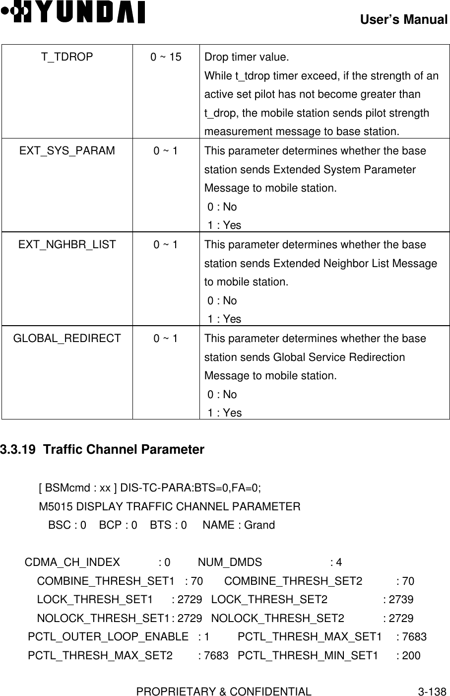 User’s ManualPROPRIETARY &amp; CONFIDENTIAL3-138T_TDROP 0 ~ 15 Drop timer value.While t_tdrop timer exceed, if the strength of anactive set pilot has not become greater thant_drop, the mobile station sends pilot strengthmeasurement message to base station.EXT_SYS_PARAM 0 ~ 1 This parameter determines whether the basestation sends Extended System ParameterMessage to mobile station. 0 : No 1 : YesEXT_NGHBR_LIST 0 ~ 1 This parameter determines whether the basestation sends Extended Neighbor List Messageto mobile station. 0 : No 1 : YesGLOBAL_REDIRECT 0 ~ 1 This parameter determines whether the basestation sends Global Service RedirectionMessage to mobile station. 0 : No 1 : Yes3.3.19  Traffic Channel Parameter[ BSMcmd : xx ] DIS-TC-PARA:BTS=0,FA=0;M5015 DISPLAY TRAFFIC CHANNEL PARAMETER   BSC : 0    BCP : 0    BTS : 0     NAME : Grand        CDMA_CH_INDEX    : 0   NUM_DMDS               : 4   COMBINE_THRESH_SET1 : 70  COMBINE_THRESH_SET2  : 70   LOCK_THRESH_SET1 : 2729 LOCK_THRESH_SET2 : 2739   NOLOCK_THRESH_SET1: 2729 NOLOCK_THRESH_SET2 : 2729PCTL_OUTER_LOOP_ENABLE : 1 PCTL_THRESH_MAX_SET1  : 7683PCTL_THRESH_MAX_SET2 : 7683 PCTL_THRESH_MIN_SET1 : 200