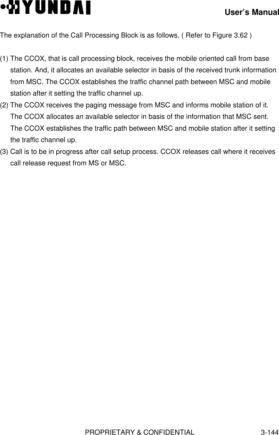 User’s ManualPROPRIETARY &amp; CONFIDENTIAL3-144The explanation of the Call Processing Block is as follows. ( Refer to Figure 3.62 )(1) The CCOX, that is call processing block, receives the mobile oriented call from basestation. And, it allocates an available selector in basis of the received trunk informationfrom MSC. The CCOX establishes the traffic channel path between MSC and mobilestation after it setting the traffic channel up.(2) The CCOX receives the paging message from MSC and informs mobile station of it.The CCOX allocates an available selector in basis of the information that MSC sent.The CCOX establishes the traffic path between MSC and mobile station after it settingthe traffic channel up.(3) Call is to be in progress after call setup process. CCOX releases call where it receivescall release request from MS or MSC.