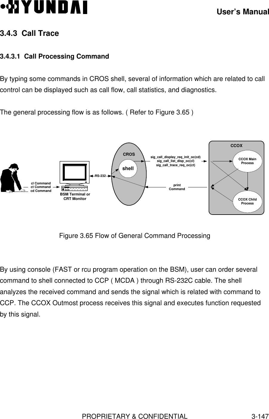 User’s ManualPROPRIETARY &amp; CONFIDENTIAL3-1473.4.3  Call Trace3.4.3.1  Call Processing CommandBy typing some commands in CROS shell, several of information which are related to callcontrol can be displayed such as call flow, call statistics, and diagnostics.The general processing flow is as follows. ( Refer to Figure 3.65 )CROSBSM Terminal orCRT MonitorshellRS-232CCOXsig_call_display_req_init_oc(cd)sig_call_list_disp_oc(cl)sig_call_trace_req_oc(ct)printcl Commandct Commandcd CommandCCOX ChildProcessCCOX MainProcessCommandFigure 3.65 Flow of General Command ProcessingBy using console (FAST or rcu program operation on the BSM), user can order severalcommand to shell connected to CCP ( MCDA ) through RS-232C cable. The shellanalyzes the received command and sends the signal which is related with command toCCP. The CCOX Outmost process receives this signal and executes function requestedby this signal.