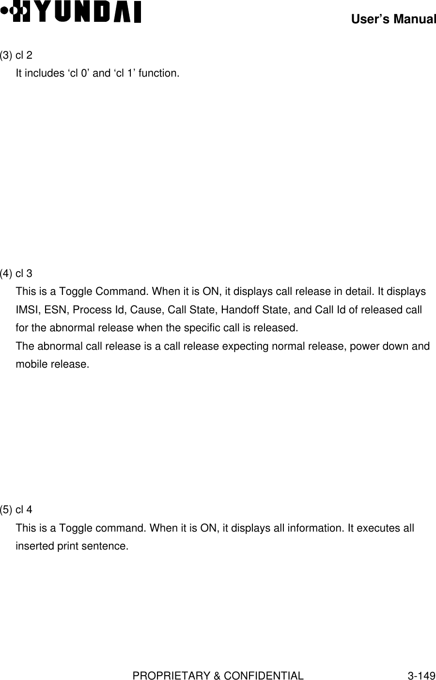 User’s ManualPROPRIETARY &amp; CONFIDENTIAL3-149(3) cl 2It includes ‘cl 0’ and ‘cl 1’ function.(4) cl 3This is a Toggle Command. When it is ON, it displays call release in detail. It displaysIMSI, ESN, Process Id, Cause, Call State, Handoff State, and Call Id of released callfor the abnormal release when the specific call is released.The abnormal call release is a call release expecting normal release, power down andmobile release.(5) cl 4This is a Toggle command. When it is ON, it displays all information. It executes allinserted print sentence.