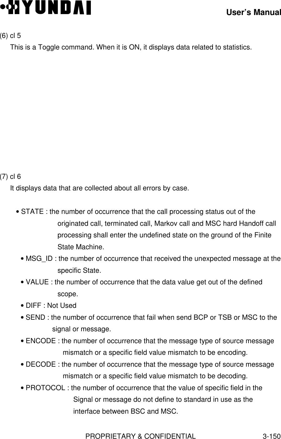 User’s ManualPROPRIETARY &amp; CONFIDENTIAL3-150(6) cl 5This is a Toggle command. When it is ON, it displays data related to statistics.(7) cl 6It displays data that are collected about all errors by case.   • STATE : the number of occurrence that the call processing status out of theoriginated call, terminated call, Markov call and MSC hard Handoff callprocessing shall enter the undefined state on the ground of the FiniteState Machine.• MSG_ID : the number of occurrence that received the unexpected message at thespecific State.• VALUE : the number of occurrence that the data value get out of the definedscope.• DIFF : Not Used• SEND : the number of occurrence that fail when send BCP or TSB or MSC to thesignal or message.• ENCODE : the number of occurrence that the message type of source messagemismatch or a specific field value mismatch to be encoding.• DECODE : the number of occurrence that the message type of source messagemismatch or a specific field value mismatch to be decoding.• PROTOCOL : the number of occurrence that the value of specific field in theSignal or message do not define to standard in use as theinterface between BSC and MSC.