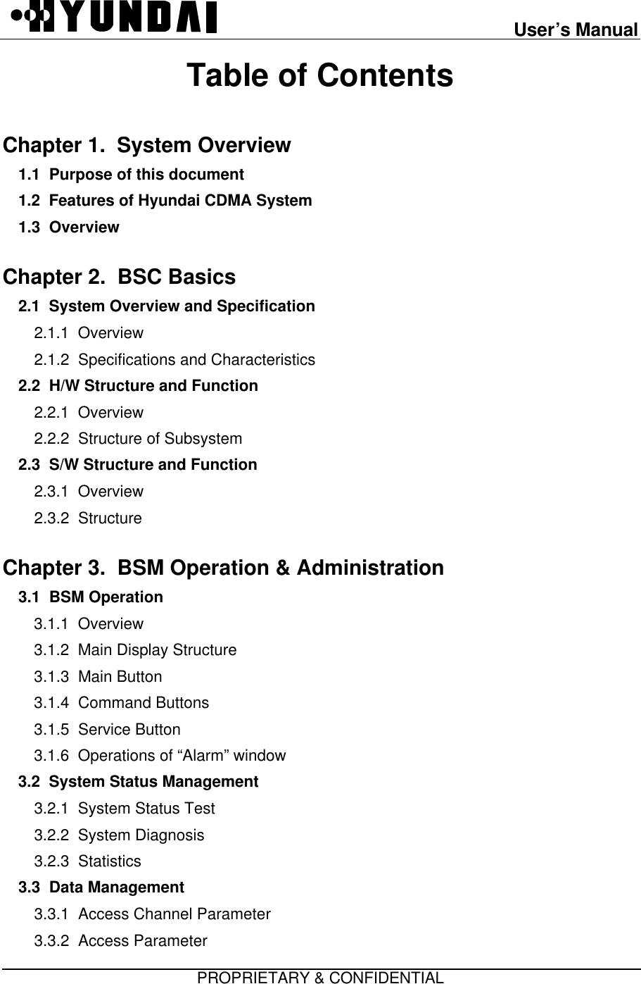 User’s ManualPROPRIETARY &amp; CONFIDENTIALTable of ContentsChapter 1.  System Overview1.1  Purpose of this document1.2  Features of Hyundai CDMA System1.3  Overview  Chapter 2.  BSC Basics  2.1  System Overview and Specification2.1.1  Overview2.1.2  Specifications and Characteristics2.2  H/W Structure and Function2.2.1  Overview2.2.2  Structure of Subsystem2.3  S/W Structure and Function2.3.1  Overview2.3.2  StructureChapter 3.  BSM Operation &amp; Administration3.1  BSM Operation  3.1.1  Overview3.1.2  Main Display Structure3.1.3  Main Button3.1.4  Command Buttons3.1.5  Service Button3.1.6  Operations of “Alarm” window3.2  System Status Management  3.2.1  System Status Test3.2.2  System Diagnosis3.2.3  Statistics3.3  Data Management   3.3.1  Access Channel Parameter3.3.2  Access Parameter