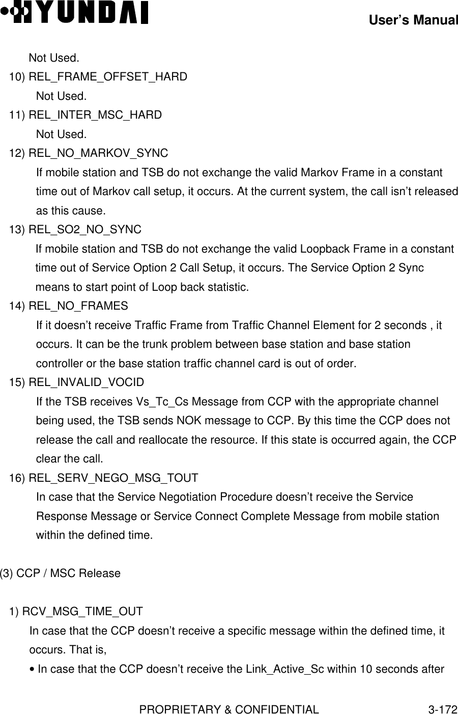 User’s ManualPROPRIETARY &amp; CONFIDENTIAL3-172Not Used.   10) REL_FRAME_OFFSET_HARDNot Used.   11) REL_INTER_MSC_HARDNot Used.   12) REL_NO_MARKOV_SYNCIf mobile station and TSB do not exchange the valid Markov Frame in a constanttime out of Markov call setup, it occurs. At the current system, the call isn’t releasedas this cause.   13) REL_SO2_NO_SYNCIf mobile station and TSB do not exchange the valid Loopback Frame in a constanttime out of Service Option 2 Call Setup, it occurs. The Service Option 2 Syncmeans to start point of Loop back statistic.   14) REL_NO_FRAMESIf it doesn’t receive Traffic Frame from Traffic Channel Element for 2 seconds , itoccurs. It can be the trunk problem between base station and base stationcontroller or the base station traffic channel card is out of order.   15) REL_INVALID_VOCIDIf the TSB receives Vs_Tc_Cs Message from CCP with the appropriate channelbeing used, the TSB sends NOK message to CCP. By this time the CCP does notrelease the call and reallocate the resource. If this state is occurred again, the CCPclear the call.   16) REL_SERV_NEGO_MSG_TOUTIn case that the Service Negotiation Procedure doesn’t receive the ServiceResponse Message or Service Connect Complete Message from mobile stationwithin the defined time.(3) CCP / MSC Release   1) RCV_MSG_TIME_OUTIn case that the CCP doesn’t receive a specific message within the defined time, itoccurs. That is,• In case that the CCP doesn’t receive the Link_Active_Sc within 10 seconds after