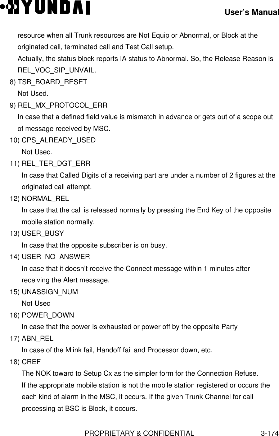 User’s ManualPROPRIETARY &amp; CONFIDENTIAL3-174resource when all Trunk resources are Not Equip or Abnormal, or Block at theoriginated call, terminated call and Test Call setup.Actually, the status block reports IA status to Abnormal. So, the Release Reason isREL_VOC_SIP_UNVAIL.8) TSB_BOARD_RESETNot Used.9) REL_MX_PROTOCOL_ERRIn case that a defined field value is mismatch in advance or gets out of a scope outof message received by MSC.10) CPS_ALREADY_USEDNot Used.11) REL_TER_DGT_ERRIn case that Called Digits of a receiving part are under a number of 2 figures at theoriginated call attempt.12) NORMAL_RELIn case that the call is released normally by pressing the End Key of the oppositemobile station normally.13) USER_BUSYIn case that the opposite subscriber is on busy.14) USER_NO_ANSWERIn case that it doesn’t receive the Connect message within 1 minutes afterreceiving the Alert message.15) UNASSIGN_NUMNot Used16) POWER_DOWNIn case that the power is exhausted or power off by the opposite Party17) ABN_RELIn case of the Mlink fail, Handoff fail and Processor down, etc.18) CREFThe NOK toward to Setup Cx as the simpler form for the Connection Refuse.If the appropriate mobile station is not the mobile station registered or occurs theeach kind of alarm in the MSC, it occurs. If the given Trunk Channel for callprocessing at BSC is Block, it occurs.