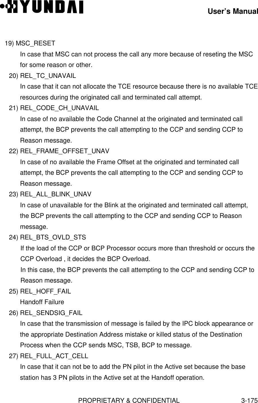 User’s ManualPROPRIETARY &amp; CONFIDENTIAL3-175   19) MSC_RESETIn case that MSC can not process the call any more because of reseting the MSCfor some reason or other.20) REL_TC_UNAVAILIn case that it can not allocate the TCE resource because there is no available TCEresources during the originated call and terminated call attempt.21) REL_CODE_CH_UNAVAILIn case of no available the Code Channel at the originated and terminated callattempt, the BCP prevents the call attempting to the CCP and sending CCP toReason message.22) REL_FRAME_OFFSET_UNAVIn case of no available the Frame Offset at the originated and terminated callattempt, the BCP prevents the call attempting to the CCP and sending CCP toReason message.23) REL_ALL_BLINK_UNAVIn case of unavailable for the Blink at the originated and terminated call attempt,the BCP prevents the call attempting to the CCP and sending CCP to Reasonmessage.24) REL_BTS_OVLD_STSIf the load of the CCP or BCP Processor occurs more than threshold or occurs theCCP Overload , it decides the BCP Overload.In this case, the BCP prevents the call attempting to the CCP and sending CCP toReason message.25) REL_HOFF_FAILHandoff Failure26) REL_SENDSIG_FAILIn case that the transmission of message is failed by the IPC block appearance orthe appropriate Destination Address mistake or killed status of the DestinationProcess when the CCP sends MSC, TSB, BCP to message.27) REL_FULL_ACT_CELLIn case that it can not be to add the PN pilot in the Active set because the basestation has 3 PN pilots in the Active set at the Handoff operation.