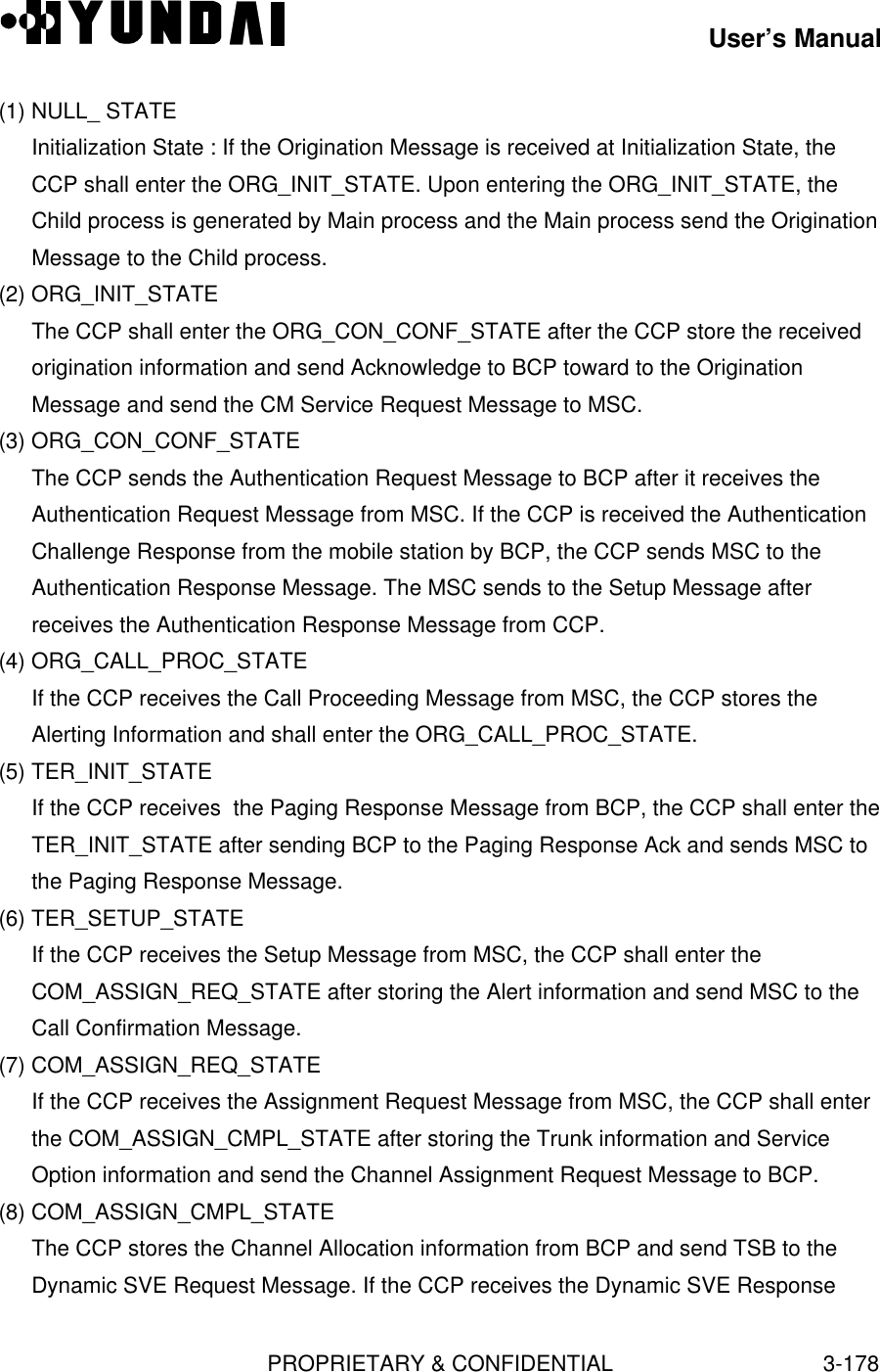 User’s ManualPROPRIETARY &amp; CONFIDENTIAL3-178(1) NULL_ STATEInitialization State : If the Origination Message is received at Initialization State, theCCP shall enter the ORG_INIT_STATE. Upon entering the ORG_INIT_STATE, theChild process is generated by Main process and the Main process send the OriginationMessage to the Child process.(2) ORG_INIT_STATEThe CCP shall enter the ORG_CON_CONF_STATE after the CCP store the receivedorigination information and send Acknowledge to BCP toward to the OriginationMessage and send the CM Service Request Message to MSC.(3) ORG_CON_CONF_STATEThe CCP sends the Authentication Request Message to BCP after it receives theAuthentication Request Message from MSC. If the CCP is received the AuthenticationChallenge Response from the mobile station by BCP, the CCP sends MSC to theAuthentication Response Message. The MSC sends to the Setup Message afterreceives the Authentication Response Message from CCP.(4) ORG_CALL_PROC_STATEIf the CCP receives the Call Proceeding Message from MSC, the CCP stores theAlerting Information and shall enter the ORG_CALL_PROC_STATE.(5) TER_INIT_STATEIf the CCP receives  the Paging Response Message from BCP, the CCP shall enter theTER_INIT_STATE after sending BCP to the Paging Response Ack and sends MSC tothe Paging Response Message.(6) TER_SETUP_STATEIf the CCP receives the Setup Message from MSC, the CCP shall enter theCOM_ASSIGN_REQ_STATE after storing the Alert information and send MSC to theCall Confirmation Message.(7) COM_ASSIGN_REQ_STATEIf the CCP receives the Assignment Request Message from MSC, the CCP shall enterthe COM_ASSIGN_CMPL_STATE after storing the Trunk information and ServiceOption information and send the Channel Assignment Request Message to BCP.(8) COM_ASSIGN_CMPL_STATEThe CCP stores the Channel Allocation information from BCP and send TSB to theDynamic SVE Request Message. If the CCP receives the Dynamic SVE Response