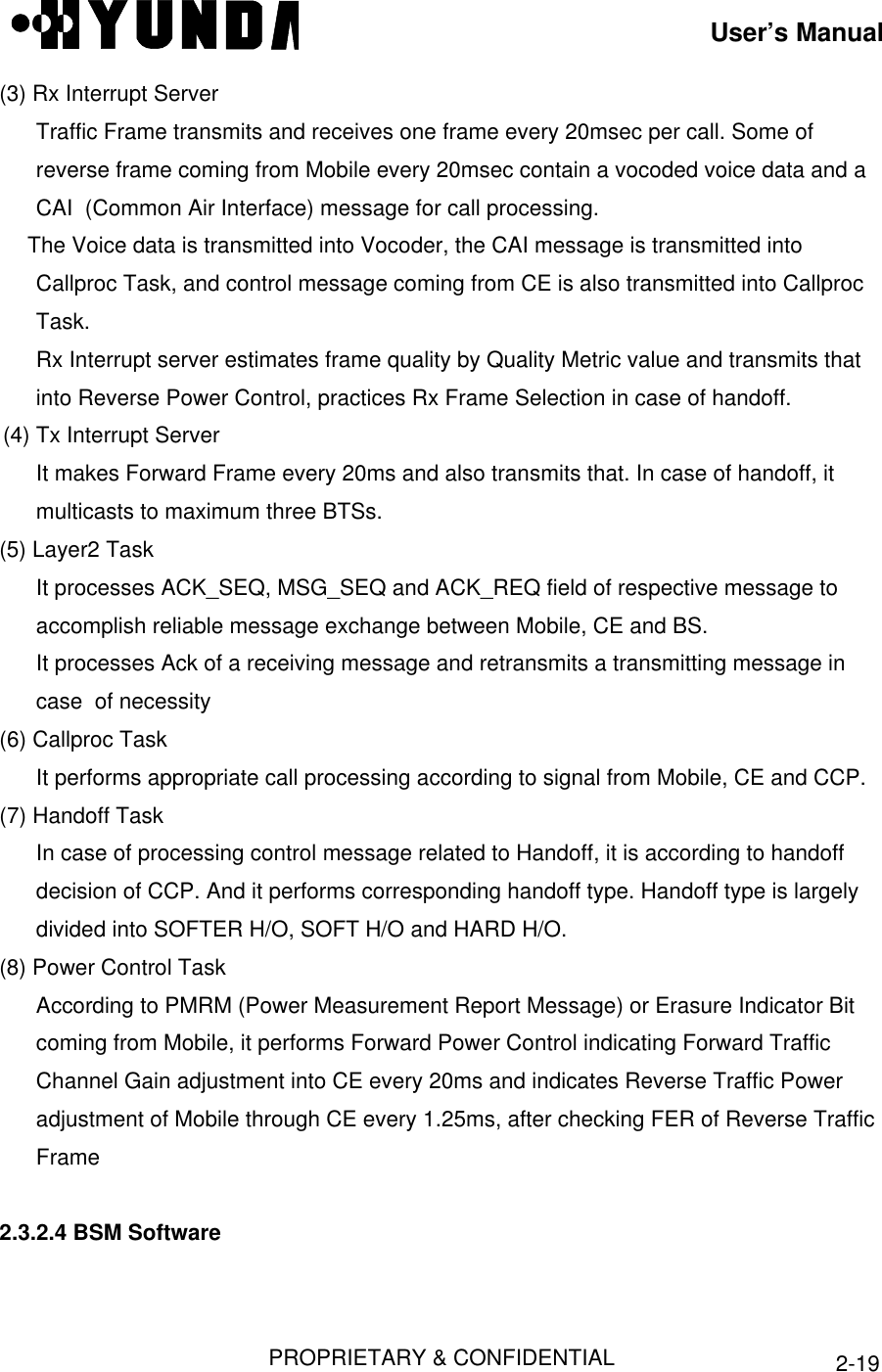 User’s ManualPROPRIETARY &amp; CONFIDENTIAL 2-19(3) Rx Interrupt ServerTraffic Frame transmits and receives one frame every 20msec per call. Some ofreverse frame coming from Mobile every 20msec contain a vocoded voice data and aCAI  (Common Air Interface) message for call processing. The Voice data is transmitted into Vocoder, the CAI message is transmitted intoCallproc Task, and control message coming from CE is also transmitted into CallprocTask.Rx Interrupt server estimates frame quality by Quality Metric value and transmits thatinto Reverse Power Control, practices Rx Frame Selection in case of handoff.(4) Tx Interrupt ServerIt makes Forward Frame every 20ms and also transmits that. In case of handoff, itmulticasts to maximum three BTSs.(5) Layer2 TaskIt processes ACK_SEQ, MSG_SEQ and ACK_REQ field of respective message toaccomplish reliable message exchange between Mobile, CE and BS.It processes Ack of a receiving message and retransmits a transmitting message incase  of necessity(6) Callproc TaskIt performs appropriate call processing according to signal from Mobile, CE and CCP.(7) Handoff TaskIn case of processing control message related to Handoff, it is according to handoffdecision of CCP. And it performs corresponding handoff type. Handoff type is largelydivided into SOFTER H/O, SOFT H/O and HARD H/O.(8) Power Control TaskAccording to PMRM (Power Measurement Report Message) or Erasure Indicator Bitcoming from Mobile, it performs Forward Power Control indicating Forward TrafficChannel Gain adjustment into CE every 20ms and indicates Reverse Traffic Poweradjustment of Mobile through CE every 1.25ms, after checking FER of Reverse TrafficFrame2.3.2.4 BSM Software