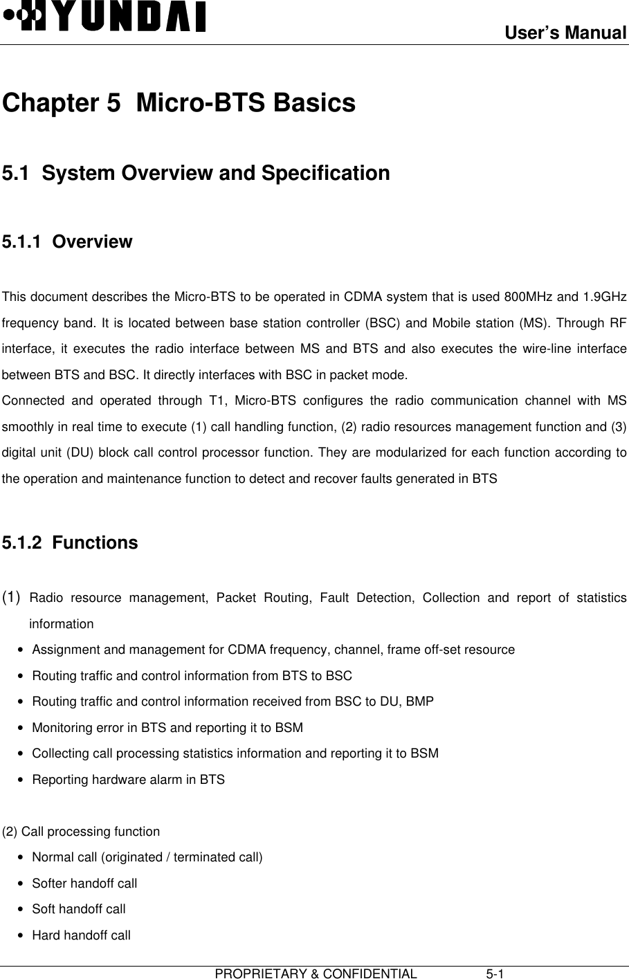 User’s Manual                         PROPRIETARY &amp; CONFIDENTIAL                   5-1Chapter 5  Micro-BTS Basics5.1  System Overview and Specification5.1.1  OverviewThis document describes the Micro-BTS to be operated in CDMA system that is used 800MHz and 1.9GHzfrequency band. It is located between base station controller (BSC) and Mobile station (MS). Through RFinterface, it executes the radio interface between MS and BTS and also executes the wire-line interfacebetween BTS and BSC. It directly interfaces with BSC in packet mode.Connected and operated through T1, Micro-BTS configures the radio communication channel with MSsmoothly in real time to execute (1) call handling function, (2) radio resources management function and (3)digital unit (DU) block call control processor function. They are modularized for each function according tothe operation and maintenance function to detect and recover faults generated in BTS5.1.2  Functions(1)  Radio resource management, Packet Routing, Fault Detection, Collection and report of statisticsinformation• Assignment and management for CDMA frequency, channel, frame off-set resource• Routing traffic and control information from BTS to BSC• Routing traffic and control information received from BSC to DU, BMP• Monitoring error in BTS and reporting it to BSM• Collecting call processing statistics information and reporting it to BSM• Reporting hardware alarm in BTS  (2) Call processing function• Normal call (originated / terminated call)• Softer handoff call• Soft handoff call• Hard handoff call