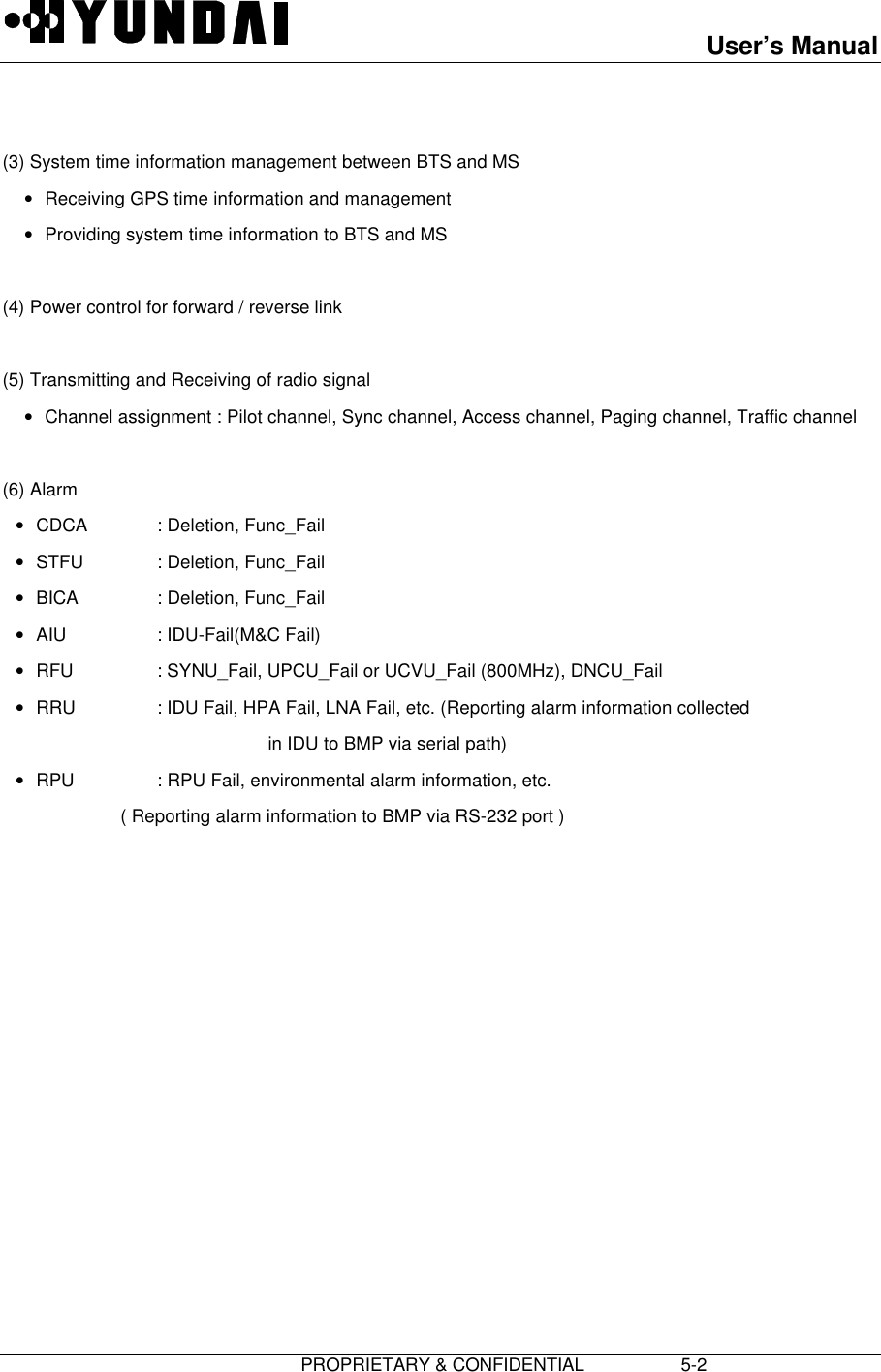 User’s Manual                         PROPRIETARY &amp; CONFIDENTIAL                   5-2  (3) System time information management between BTS and MS• Receiving GPS time information and management• Providing system time information to BTS and MS  (4) Power control for forward / reverse link  (5) Transmitting and Receiving of radio signal• Channel assignment : Pilot channel, Sync channel, Access channel, Paging channel, Traffic channel  (6) Alarm• CDCA : Deletion, Func_Fail• STFU : Deletion, Func_Fail• BICA : Deletion, Func_Fail• AIU : IDU-Fail(M&amp;C Fail)• RFU : SYNU_Fail, UPCU_Fail or UCVU_Fail (800MHz), DNCU_Fail• RRU : IDU Fail, HPA Fail, LNA Fail, etc. (Reporting alarm information collected                                      in IDU to BMP via serial path)• RPU : RPU Fail, environmental alarm information, etc.         ( Reporting alarm information to BMP via RS-232 port ) 