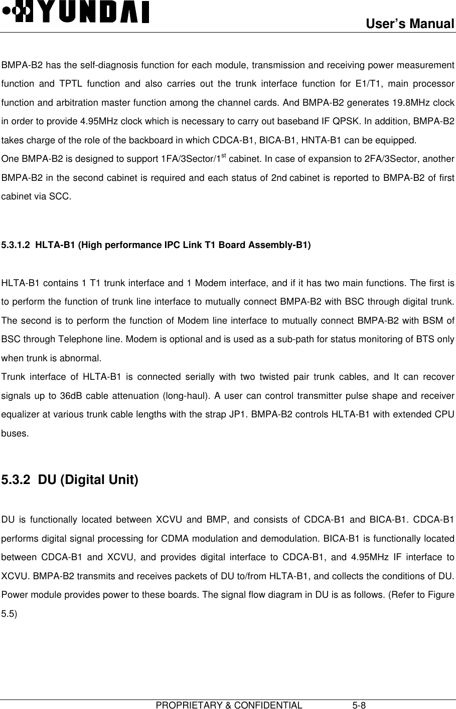 User’s Manual                         PROPRIETARY &amp; CONFIDENTIAL                   5-8 BMPA-B2 has the self-diagnosis function for each module, transmission and receiving power measurementfunction and TPTL function and also carries out the trunk interface function for E1/T1, main processorfunction and arbitration master function among the channel cards. And BMPA-B2 generates 19.8MHz clockin order to provide 4.95MHz clock which is necessary to carry out baseband IF QPSK. In addition, BMPA-B2takes charge of the role of the backboard in which CDCA-B1, BICA-B1, HNTA-B1 can be equipped. One BMPA-B2 is designed to support 1FA/3Sector/1st cabinet. In case of expansion to 2FA/3Sector, anotherBMPA-B2 in the second cabinet is required and each status of 2nd cabinet is reported to BMPA-B2 of firstcabinet via SCC.  5.3.1.2  HLTA-B1 (High performance IPC Link T1 Board Assembly-B1)  HLTA-B1 contains 1 T1 trunk interface and 1 Modem interface, and if it has two main functions. The first isto perform the function of trunk line interface to mutually connect BMPA-B2 with BSC through digital trunk.The second is to perform the function of Modem line interface to mutually connect BMPA-B2 with BSM ofBSC through Telephone line. Modem is optional and is used as a sub-path for status monitoring of BTS onlywhen trunk is abnormal. Trunk interface of HLTA-B1 is connected serially with two twisted pair trunk cables, and It can recoversignals up to 36dB cable attenuation (long-haul). A user can control transmitter pulse shape and receiverequalizer at various trunk cable lengths with the strap JP1. BMPA-B2 controls HLTA-B1 with extended CPUbuses.  5.3.2  DU (Digital Unit)  DU is functionally located between XCVU and BMP, and consists of CDCA-B1 and BICA-B1. CDCA-B1performs digital signal processing for CDMA modulation and demodulation. BICA-B1 is functionally locatedbetween CDCA-B1 and XCVU, and provides digital interface to CDCA-B1, and 4.95MHz IF interface toXCVU. BMPA-B2 transmits and receives packets of DU to/from HLTA-B1, and collects the conditions of DU.Power module provides power to these boards. The signal flow diagram in DU is as follows. (Refer to Figure5.5) 