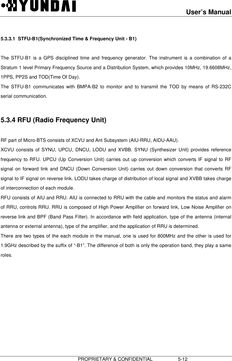 User’s Manual                         PROPRIETARY &amp; CONFIDENTIAL                   5-12 5.3.3.1  STFU-B1(Synchronized Time &amp; Frequency Unit - B1)  The STFU-B1 is a GPS disciplined time and frequency generator. The instrument is a combination of aStratum 1 level Primary Frequency Source and a Distribution System, which provides 10MHz, 19.6608MHz,1PPS, PP2S and TOD(Time Of Day). The STFU-B1 communicates with BMPA-B2 to monitor and to transmit the TOD by means of RS-232Cserial communication.  5.3.4 RFU (Radio Frequency Unit)  RF part of Micro-BTS consists of XCVU and Ant Subsystem (AIU-RRU, AIDU-AAU). XCVU consists of SYNU, UPCU, DNCU, LODU and XVBB. SYNU (Synthesizer Unit) provides referencefrequency to RFU. UPCU (Up Conversion Unit) carries out up conversion which converts IF signal to RFsignal on forward link and DNCU (Down Conversion Unit) carries out down conversion that converts RFsignal to IF signal on reverse link. LODU takes charge of distribution of local signal and XVBB takes chargeof interconnection of each module. RFU consists of AIU and RRU. AIU is connected to RRU with the cable and monitors the status and alarmof RRU, controls RRU. RRU is composed of High Power Amplifier on forward link, Low Noise Amplifier onreverse link and BPF (Band Pass Filter). In accordance with field application, type of the antenna (internalantenna or external antenna), type of the amplifier, and the application of RRU is determined. There are two types of the each module in the manual, one is used for 800MHz and the other is used for1.9GHz described by the suffix of “-B1”. The difference of both is only the operation band, they play a sameroles.   