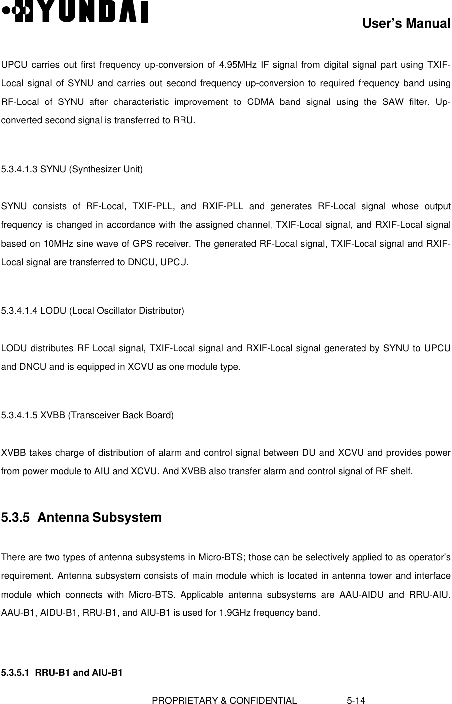 User’s Manual                         PROPRIETARY &amp; CONFIDENTIAL                   5-14 UPCU carries out first frequency up-conversion of 4.95MHz IF signal from digital signal part using TXIF-Local signal of SYNU and carries out second frequency up-conversion to required frequency band usingRF-Local of SYNU after characteristic improvement to CDMA band signal using the SAW filter. Up-converted second signal is transferred to RRU.  5.3.4.1.3 SYNU (Synthesizer Unit)  SYNU consists of RF-Local, TXIF-PLL, and RXIF-PLL and generates RF-Local signal whose outputfrequency is changed in accordance with the assigned channel, TXIF-Local signal, and RXIF-Local signalbased on 10MHz sine wave of GPS receiver. The generated RF-Local signal, TXIF-Local signal and RXIF-Local signal are transferred to DNCU, UPCU.  5.3.4.1.4 LODU (Local Oscillator Distributor)  LODU distributes RF Local signal, TXIF-Local signal and RXIF-Local signal generated by SYNU to UPCUand DNCU and is equipped in XCVU as one module type.  5.3.4.1.5 XVBB (Transceiver Back Board)  XVBB takes charge of distribution of alarm and control signal between DU and XCVU and provides powerfrom power module to AIU and XCVU. And XVBB also transfer alarm and control signal of RF shelf.  5.3.5  Antenna Subsystem  There are two types of antenna subsystems in Micro-BTS; those can be selectively applied to as operator’srequirement. Antenna subsystem consists of main module which is located in antenna tower and interfacemodule which connects with Micro-BTS. Applicable antenna subsystems are AAU-AIDU and RRU-AIU.AAU-B1, AIDU-B1, RRU-B1, and AIU-B1 is used for 1.9GHz frequency band.  5.3.5.1  RRU-B1 and AIU-B1