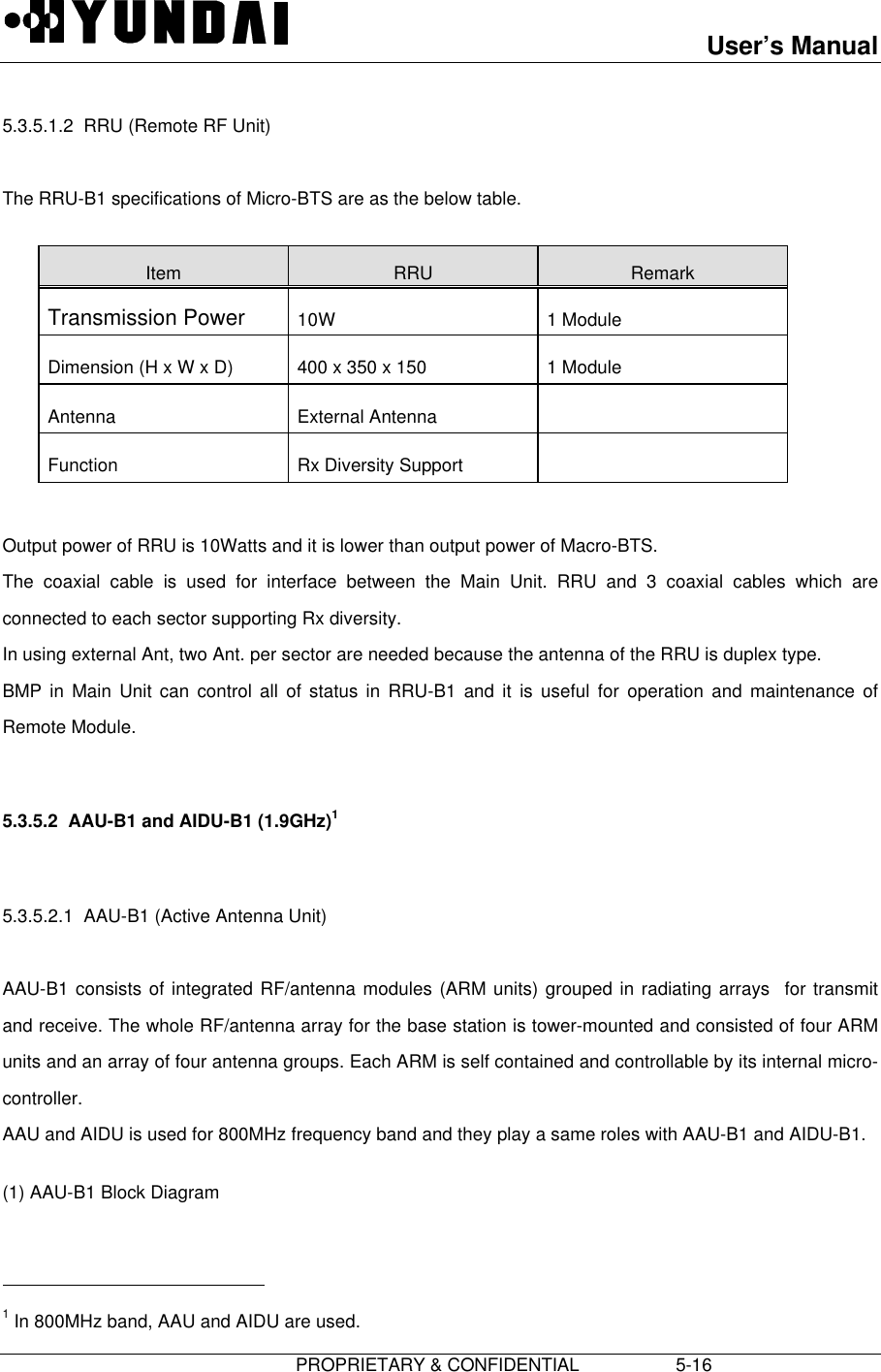 User’s Manual                         PROPRIETARY &amp; CONFIDENTIAL                   5-16 5.3.5.1.2  RRU (Remote RF Unit)  The RRU-B1 specifications of Micro-BTS are as the below table.  Item  RRU  Remark Transmission Power  10W  1 Module Dimension (H x W x D)  400 x 350 x 150  1 Module Antenna  External Antenna   Function  Rx Diversity Support    Output power of RRU is 10Watts and it is lower than output power of Macro-BTS. The coaxial cable is used for interface between the Main Unit. RRU and 3 coaxial cables which areconnected to each sector supporting Rx diversity. In using external Ant, two Ant. per sector are needed because the antenna of the RRU is duplex type. BMP in Main Unit can control all of status in RRU-B1 and it is useful for operation and maintenance ofRemote Module.  5.3.5.2  AAU-B1 and AIDU-B1 (1.9GHz)1  5.3.5.2.1  AAU-B1 (Active Antenna Unit)  AAU-B1 consists of integrated RF/antenna modules (ARM units) grouped in radiating arrays  for transmitand receive. The whole RF/antenna array for the base station is tower-mounted and consisted of four ARMunits and an array of four antenna groups. Each ARM is self contained and controllable by its internal micro-controller. AAU and AIDU is used for 800MHz frequency band and they play a same roles with AAU-B1 and AIDU-B1. (1) AAU-B1 Block Diagram                                             1 In 800MHz band, AAU and AIDU are used.