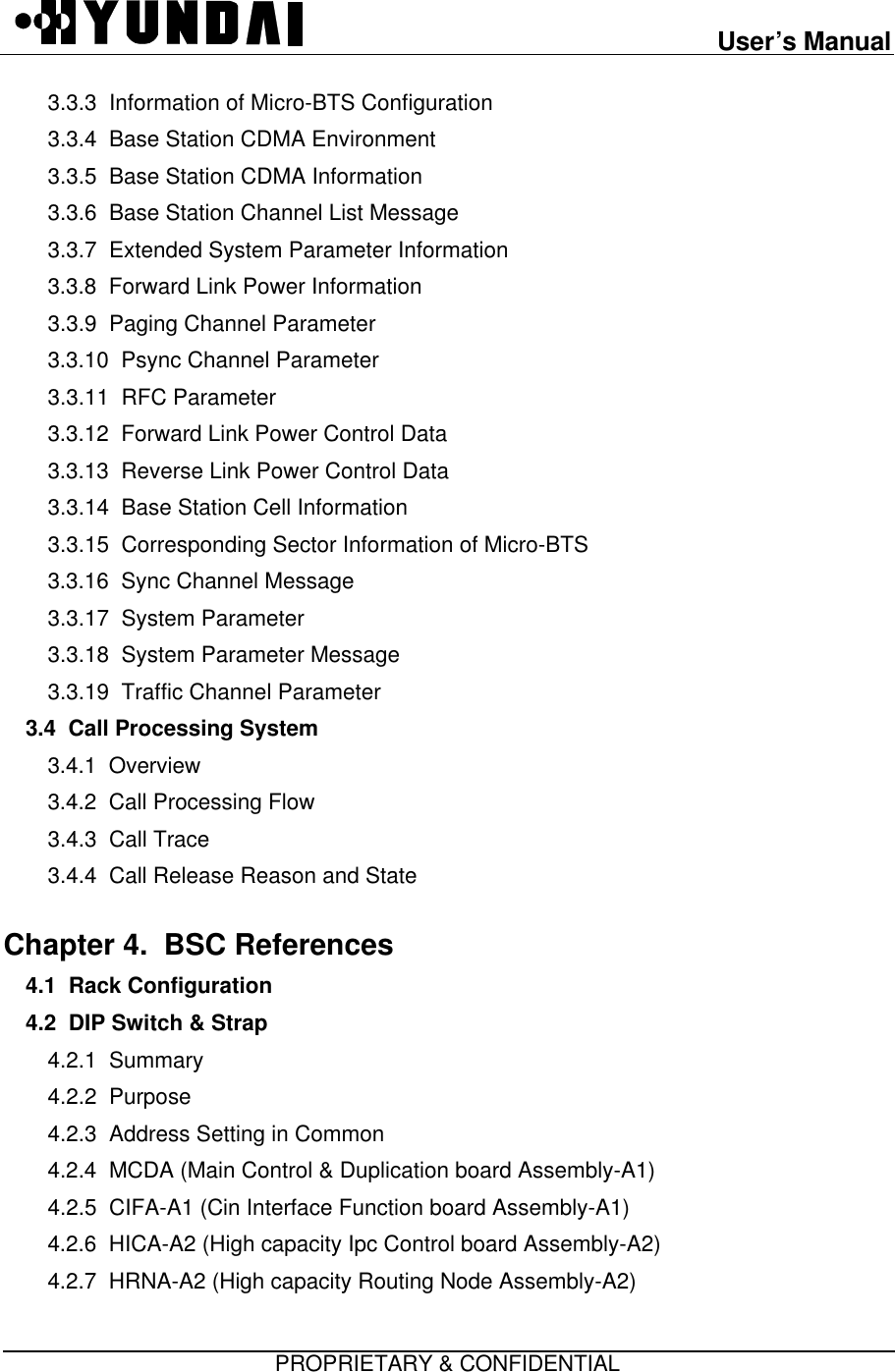 User’s ManualPROPRIETARY &amp; CONFIDENTIAL3.3.3  Information of Micro-BTS Configuration3.3.4  Base Station CDMA Environment3.3.5  Base Station CDMA Information3.3.6  Base Station Channel List Message3.3.7  Extended System Parameter Information3.3.8  Forward Link Power Information3.3.9  Paging Channel Parameter3.3.10  Psync Channel Parameter3.3.11  RFC Parameter3.3.12  Forward Link Power Control Data3.3.13  Reverse Link Power Control Data3.3.14  Base Station Cell Information3.3.15  Corresponding Sector Information of Micro-BTS3.3.16  Sync Channel Message3.3.17  System Parameter3.3.18  System Parameter Message3.3.19  Traffic Channel Parameter3.4  Call Processing System  3.4.1  Overview3.4.2  Call Processing Flow3.4.3  Call Trace3.4.4  Call Release Reason and StateChapter 4.  BSC References  4.1  Rack Configuration4.2  DIP Switch &amp; Strap4.2.1  Summary4.2.2  Purpose4.2.3  Address Setting in Common4.2.4  MCDA (Main Control &amp; Duplication board Assembly-A1)4.2.5  CIFA-A1 (Cin Interface Function board Assembly-A1)4.2.6  HICA-A2 (High capacity Ipc Control board Assembly-A2)4.2.7  HRNA-A2 (High capacity Routing Node Assembly-A2)