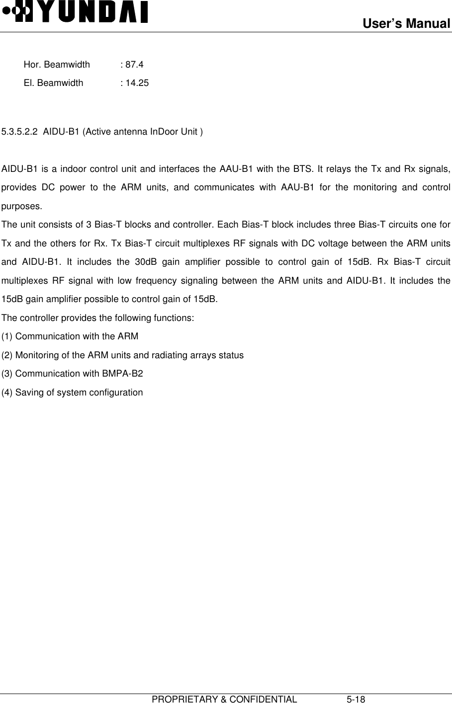 User’s Manual                         PROPRIETARY &amp; CONFIDENTIAL                   5-18 Hor. Beamwidth : 87.4 El. Beamwidth : 14.25  5.3.5.2.2  AIDU-B1 (Active antenna InDoor Unit )  AIDU-B1 is a indoor control unit and interfaces the AAU-B1 with the BTS. It relays the Tx and Rx signals,provides DC power to the ARM units, and communicates with AAU-B1 for the monitoring and controlpurposes. The unit consists of 3 Bias-T blocks and controller. Each Bias-T block includes three Bias-T circuits one forTx and the others for Rx. Tx Bias-T circuit multiplexes RF signals with DC voltage between the ARM unitsand AIDU-B1. It includes the 30dB gain amplifier possible to control gain of 15dB. Rx Bias-T circuitmultiplexes RF signal with low frequency signaling between the ARM units and AIDU-B1. It includes the15dB gain amplifier possible to control gain of 15dB. The controller provides the following functions: (1) Communication with the ARM (2) Monitoring of the ARM units and radiating arrays status (3) Communication with BMPA-B2 (4) Saving of system configuration 