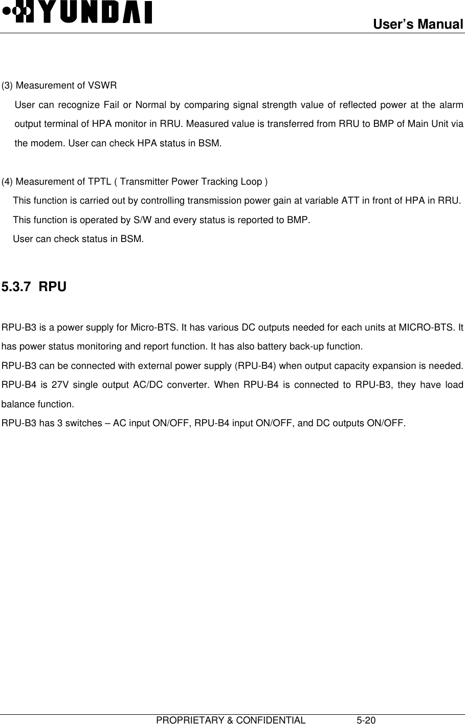 User’s Manual                         PROPRIETARY &amp; CONFIDENTIAL                   5-20  (3) Measurement of VSWR User can recognize Fail or Normal by comparing signal strength value of reflected power at the alarmoutput terminal of HPA monitor in RRU. Measured value is transferred from RRU to BMP of Main Unit viathe modem. User can check HPA status in BSM.  (4) Measurement of TPTL ( Transmitter Power Tracking Loop ) This function is carried out by controlling transmission power gain at variable ATT in front of HPA in RRU. This function is operated by S/W and every status is reported to BMP. User can check status in BSM.  5.3.7  RPU  RPU-B3 is a power supply for Micro-BTS. It has various DC outputs needed for each units at MICRO-BTS. Ithas power status monitoring and report function. It has also battery back-up function. RPU-B3 can be connected with external power supply (RPU-B4) when output capacity expansion is needed.RPU-B4 is 27V single output AC/DC converter. When RPU-B4 is connected to RPU-B3, they have loadbalance function. RPU-B3 has 3 switches – AC input ON/OFF, RPU-B4 input ON/OFF, and DC outputs ON/OFF. 