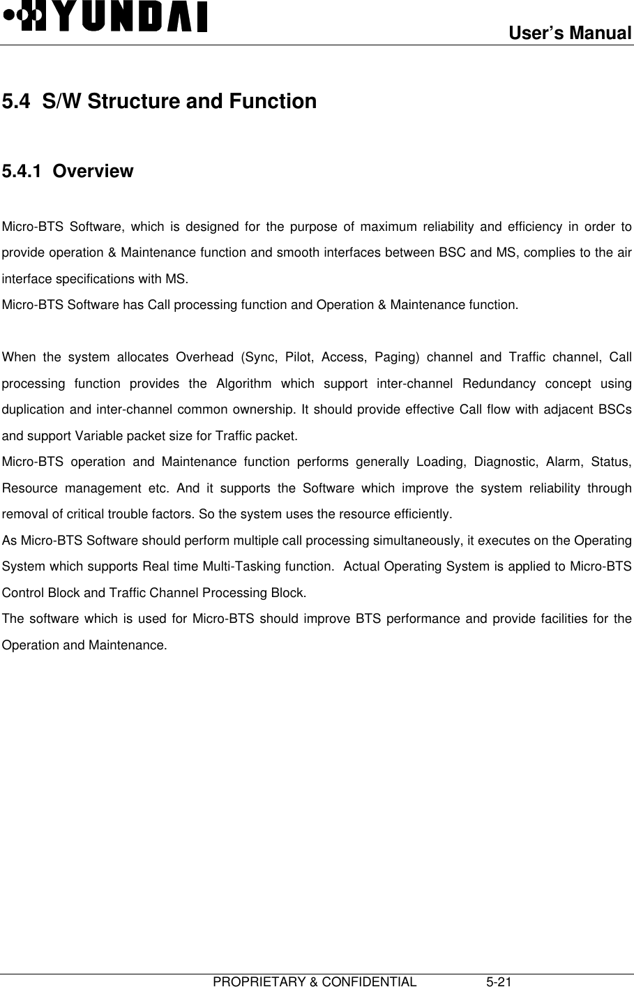 User’s Manual                         PROPRIETARY &amp; CONFIDENTIAL                   5-21 5.4  S/W Structure and Function  5.4.1  Overview  Micro-BTS Software, which is designed for the purpose of maximum reliability and efficiency in order toprovide operation &amp; Maintenance function and smooth interfaces between BSC and MS, complies to the airinterface specifications with MS. Micro-BTS Software has Call processing function and Operation &amp; Maintenance function.  When the system allocates Overhead (Sync, Pilot, Access, Paging) channel and Traffic channel, Callprocessing function provides the Algorithm which support inter-channel Redundancy concept usingduplication and inter-channel common ownership. It should provide effective Call flow with adjacent BSCsand support Variable packet size for Traffic packet. Micro-BTS operation and Maintenance function performs generally Loading, Diagnostic, Alarm, Status,Resource management etc. And it supports the Software which improve the system reliability throughremoval of critical trouble factors. So the system uses the resource efficiently. As Micro-BTS Software should perform multiple call processing simultaneously, it executes on the OperatingSystem which supports Real time Multi-Tasking function.  Actual Operating System is applied to Micro-BTSControl Block and Traffic Channel Processing Block. The software which is used for Micro-BTS should improve BTS performance and provide facilities for theOperation and Maintenance. 