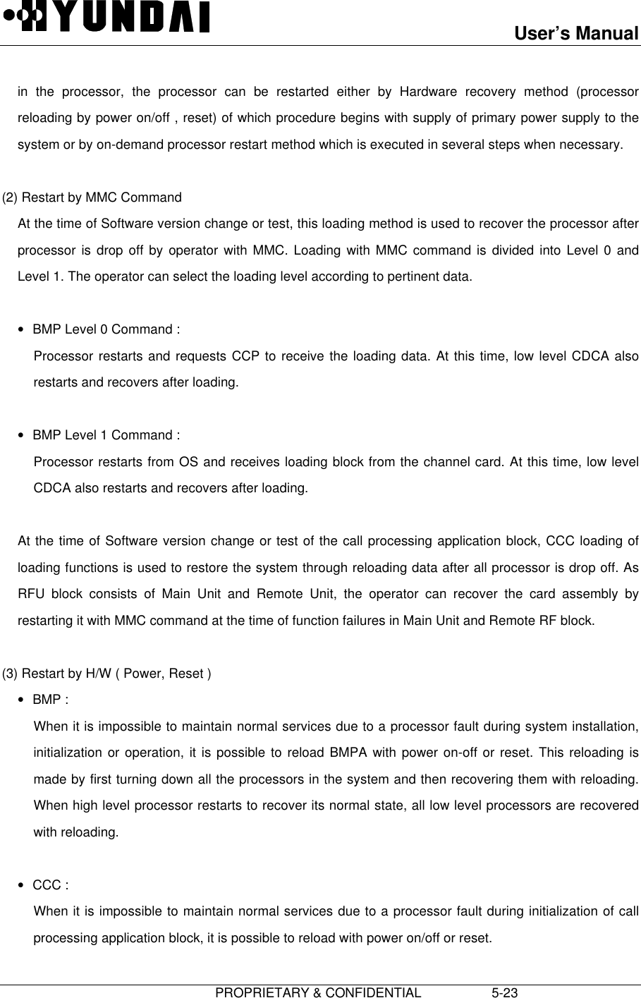 User’s Manual                         PROPRIETARY &amp; CONFIDENTIAL                   5-23in the processor, the processor can be restarted either by Hardware recovery method (processorreloading by power on/off , reset) of which procedure begins with supply of primary power supply to thesystem or by on-demand processor restart method which is executed in several steps when necessary.  (2) Restart by MMC Command At the time of Software version change or test, this loading method is used to recover the processor afterprocessor is drop off by operator with MMC. Loading with MMC command is divided into Level 0 andLevel 1. The operator can select the loading level according to pertinent data. • BMP Level 0 Command : Processor restarts and requests CCP to receive the loading data. At this time, low level CDCA alsorestarts and recovers after loading. • BMP Level 1 Command : Processor restarts from OS and receives loading block from the channel card. At this time, low levelCDCA also restarts and recovers after loading.  At the time of Software version change or test of the call processing application block, CCC loading ofloading functions is used to restore the system through reloading data after all processor is drop off. AsRFU block consists of Main Unit and Remote Unit, the operator can recover the card assembly byrestarting it with MMC command at the time of function failures in Main Unit and Remote RF block.  (3) Restart by H/W ( Power, Reset )• BMP : When it is impossible to maintain normal services due to a processor fault during system installation,initialization or operation, it is possible to reload BMPA with power on-off or reset. This reloading ismade by first turning down all the processors in the system and then recovering them with reloading.When high level processor restarts to recover its normal state, all low level processors are recoveredwith reloading. • CCC : When it is impossible to maintain normal services due to a processor fault during initialization of callprocessing application block, it is possible to reload with power on/off or reset.