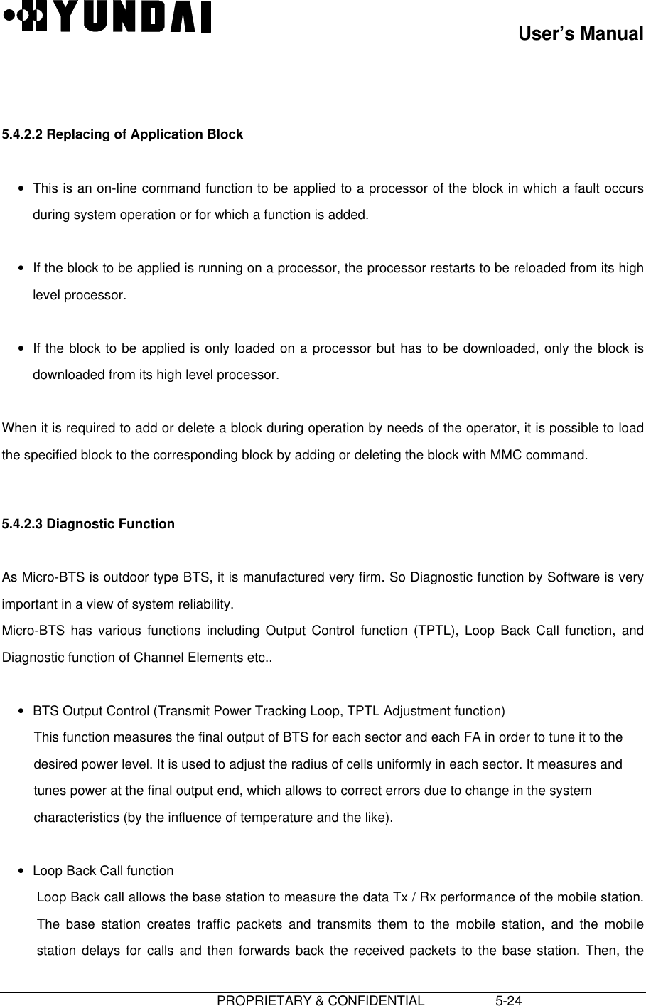 User’s Manual                         PROPRIETARY &amp; CONFIDENTIAL                   5-24  5.4.2.2 Replacing of Application Block • This is an on-line command function to be applied to a processor of the block in which a fault occursduring system operation or for which a function is added. • If the block to be applied is running on a processor, the processor restarts to be reloaded from its highlevel processor. • If the block to be applied is only loaded on a processor but has to be downloaded, only the block isdownloaded from its high level processor.  When it is required to add or delete a block during operation by needs of the operator, it is possible to loadthe specified block to the corresponding block by adding or deleting the block with MMC command.  5.4.2.3 Diagnostic Function  As Micro-BTS is outdoor type BTS, it is manufactured very firm. So Diagnostic function by Software is veryimportant in a view of system reliability. Micro-BTS has various functions including Output Control function (TPTL), Loop Back Call function, andDiagnostic function of Channel Elements etc.. • BTS Output Control (Transmit Power Tracking Loop, TPTL Adjustment function) This function measures the final output of BTS for each sector and each FA in order to tune it to thedesired power level. It is used to adjust the radius of cells uniformly in each sector. It measures andtunes power at the final output end, which allows to correct errors due to change in the systemcharacteristics (by the influence of temperature and the like). • Loop Back Call function Loop Back call allows the base station to measure the data Tx / Rx performance of the mobile station.The base station creates traffic packets and transmits them to the mobile station, and the mobilestation delays for calls and then forwards back the received packets to the base station. Then, the