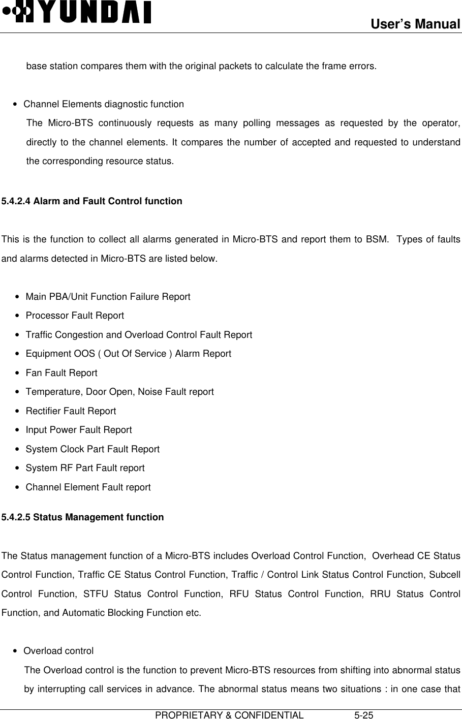 User’s Manual                         PROPRIETARY &amp; CONFIDENTIAL                   5-25base station compares them with the original packets to calculate the frame errors. • Channel Elements diagnostic function The Micro-BTS continuously requests as many polling messages as requested by the operator,directly to the channel elements. It compares the number of accepted and requested to understandthe corresponding resource status.  5.4.2.4 Alarm and Fault Control function  This is the function to collect all alarms generated in Micro-BTS and report them to BSM.  Types of faultsand alarms detected in Micro-BTS are listed below. • Main PBA/Unit Function Failure Report• Processor Fault Report• Traffic Congestion and Overload Control Fault Report• Equipment OOS ( Out Of Service ) Alarm Report• Fan Fault Report• Temperature, Door Open, Noise Fault report• Rectifier Fault Report• Input Power Fault Report• System Clock Part Fault Report• System RF Part Fault report• Channel Element Fault report 5.4.2.5 Status Management function  The Status management function of a Micro-BTS includes Overload Control Function,  Overhead CE StatusControl Function, Traffic CE Status Control Function, Traffic / Control Link Status Control Function, SubcellControl Function, STFU Status Control Function, RFU Status Control Function, RRU Status ControlFunction, and Automatic Blocking Function etc. • Overload control The Overload control is the function to prevent Micro-BTS resources from shifting into abnormal statusby interrupting call services in advance. The abnormal status means two situations : in one case that