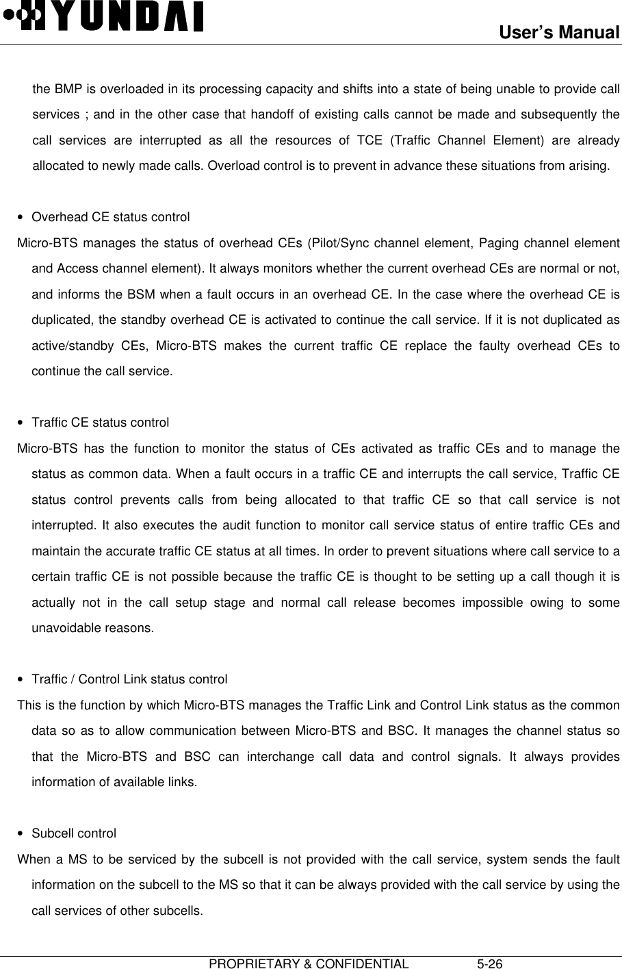 User’s Manual                         PROPRIETARY &amp; CONFIDENTIAL                   5-26the BMP is overloaded in its processing capacity and shifts into a state of being unable to provide callservices ; and in the other case that handoff of existing calls cannot be made and subsequently thecall services are interrupted as all the resources of TCE (Traffic Channel Element) are alreadyallocated to newly made calls. Overload control is to prevent in advance these situations from arising. • Overhead CE status control Micro-BTS manages the status of overhead CEs (Pilot/Sync channel element, Paging channel elementand Access channel element). It always monitors whether the current overhead CEs are normal or not,and informs the BSM when a fault occurs in an overhead CE. In the case where the overhead CE isduplicated, the standby overhead CE is activated to continue the call service. If it is not duplicated asactive/standby CEs, Micro-BTS makes the current traffic CE replace the faulty overhead CEs tocontinue the call service. • Traffic CE status control Micro-BTS has the function to monitor the status of CEs activated as traffic CEs and to manage thestatus as common data. When a fault occurs in a traffic CE and interrupts the call service, Traffic CEstatus control prevents calls from being allocated to that traffic CE so that call service is notinterrupted. It also executes the audit function to monitor call service status of entire traffic CEs andmaintain the accurate traffic CE status at all times. In order to prevent situations where call service to acertain traffic CE is not possible because the traffic CE is thought to be setting up a call though it isactually not in the call setup stage and normal call release becomes impossible owing to someunavoidable reasons. • Traffic / Control Link status control This is the function by which Micro-BTS manages the Traffic Link and Control Link status as the commondata so as to allow communication between Micro-BTS and BSC. It manages the channel status sothat the Micro-BTS and BSC can interchange call data and control signals. It always providesinformation of available links. • Subcell control When a MS to be serviced by the subcell is not provided with the call service, system sends the faultinformation on the subcell to the MS so that it can be always provided with the call service by using thecall services of other subcells.