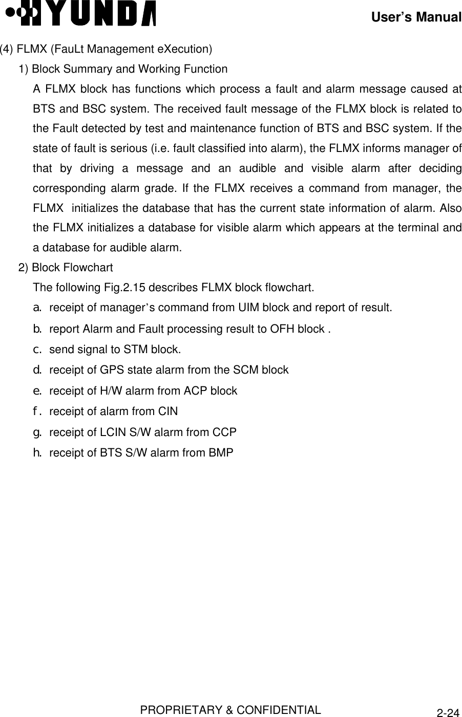 User’s ManualPROPRIETARY &amp; CONFIDENTIAL 2-24(4) FLMX (FauLt Management eXecution)1) Block Summary and Working FunctionA FLMX block has functions which process a fault and alarm message caused atBTS and BSC system. The received fault message of the FLMX block is related tothe Fault detected by test and maintenance function of BTS and BSC system. If thestate of fault is serious (i.e. fault classified into alarm), the FLMX informs manager ofthat by driving a message and an audible and visible alarm after decidingcorresponding alarm grade. If the FLMX receives a command from manager, theFLMX  initializes the database that has the current state information of alarm. Alsothe FLMX initializes a database for visible alarm which appears at the terminal anda database for audible alarm.2) Block FlowchartThe following Fig.2.15 describes FLMX block flowchart.a. receipt of manager’s command from UIM block and report of result.b. report Alarm and Fault processing result to OFH block .c. send signal to STM block.d. receipt of GPS state alarm from the SCM blocke. receipt of H/W alarm from ACP blockf. receipt of alarm from CINg. receipt of LCIN S/W alarm from CCPh. receipt of BTS S/W alarm from BMP